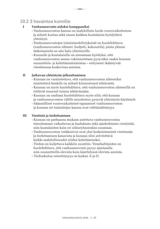 R
VANHUSNEUVOSTO-OPAS I 47
10.2 3 havaintoa kunnille
I	 Vanhusneuvosto aidoksi kumppaniksi
	 - Vanhusneuvoston kanssa on mahdollista luoda vuorovaikutteinen
	   ja aidosti kuntaa sekä ennen kaikkea kuntalaisia hyödyttävä
	   yhteistyö.
	 - Vanhusneuvostojen toimintaedellytyksistä on huolehdittava
	   (vanhusneuvoston sihteeri, budjetti, kokoustila), joista yhtenä
	   tärkeimmistä on aito halu yhteistyölle.
	 - Kunnalle ja kuntalaisille on ainoastaan hyödyksi, että
	   vanhusneuvoston asema vakiinnutetaan pysyväksi osaksi kunnan 	 	
	   suunnittelu- ja kehittämistoimintaa – erityisesti ikääntyvää
	   väestönosaa koskevissa asioissa.
II	 Jatkuvan yhteistyön jalkauttaminen
	 - Kunnan on varmistettava, että vanhusneuvoston sihteeriksi
	   nimitettävä henkilö on aidosti kiinnostunut tehtävästä.
	 - Kunnan on myös huolehdittava, että vanhusneuvoston sihteerillä on 		
	   riittävät resurssit toimia tehtävässään.
	 - Kunnan on osaltaan huolehdittava myös siitä, että kunnan
	   ja vanhusneuvoston välille muodostuu pysyvät yhteistyön käytännöt.
	 - Säännölliset vuorovaikutteiset tapaamiset vanhusneuvoston
	   ja kunnan eri toimialojen kanssa ovat välttämättömyys.
III	 Viestintä ja tiedottaminen
	 - Kunnan on parhaansa mukaan autettava vanhusneuvostoa
	   toteuttamaan vaikuttavaa ja laadukasta sekä ajankohtaista viestintää, 		
	   niin kuntalaisten kuin eri sidosryhmienkin suuntaan.
	 - Vanhusneuvoston verkkosivut ovat yksi keskeisimmistä viestinnän
	   ja tiedottamisen kanavista ja kunnan olisi selvitettävä
	   kaikki mahdollisuudet niiden kehittämiseksi.
	 - Tiedon on kuljettava kaikkiin suuntiin. Viranhaltijoiden on
	   huolehdittava, että vanhusneuvosto pysyy ajantasalla
	   niin suunnitteilla olevista kuin käsittelyssä olevista asioista.
	 - Tiedonkulun esteettömyys on kaiken A ja O.
 