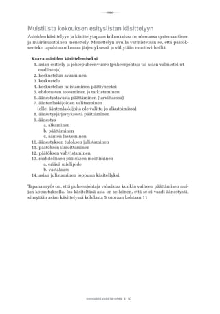 R
VANHUSNEUVOSTO-OPAS I 51
Muistilista kokouksen esityslistan käsittelyyn
Asioiden käsittelyyn ja käsittelytapaan kokouksissa on olemassa systemaattinen
ja määrämuotoinen menettely. Menettelyn avulla varmistetaan se, että päätök-
senteko tapahtuu oikeassa järjestyksessä ja vältytään muotovirheiltä.
Kaava asioiden käsittelemiseksi
  1. asian esittely ja johtopuheenvuoro (puheenjohtaja tai asian valmistellut 	 	
         osallistuja)
  2. keskustelun avaaminen
  3. keskustelu
  4. keskustelun julistaminen päättyneeksi
  5. ehdotusten toteaminen ja tarkistaminen
  6. äänestystavasta päättäminen (tarvittaessa)
  7. ääntenlaskijoiden valitseminen
     (ellei ääntenlaskijoita ole valittu jo alkutoimissa)
  8. äänestysjärjestyksestä päättäminen
  9. äänestys
	 a. alkaminen
	 b. päättäminen
	 c. äänten laskeminen
10. äänestyksen tuloksen julistaminen
11. päätöksen ilmoittaminen
12. päätöksen vahvistaminen
13. mahdollinen päätöksen moittiminen
	 a. eriävä mielipide
	 b. vastalause
14. asian julistaminen loppuun käsitellyksi.
Tapana myös on, että puheenjohtaja vahvistaa kunkin vaiheen päättämisen nui-
jan kopautuksella. Jos käsiteltävä asia on sellainen, että se ei vaadi äänestystä,
siirrytään asian käsittelyssä kohdasta 5 suoraan kohtaan 11.
 