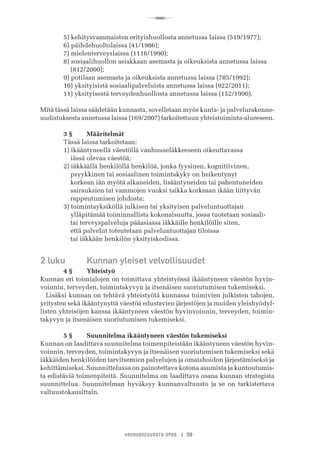 R
VANHUSNEUVOSTO-OPAS I 59
	 5) kehitysvammaisten erityishuollosta annetussa laissa (519/1977);
	 6) päihdehuoltolaissa (41/1986);
	 7) mielenterveyslaissa (1116/1990);
	 8) sosiaalihuollon asiakkaan asemasta ja oikeuksista annetussa laissa 	 	
	     (812/2000);
	 9) potilaan asemasta ja oikeuksista annetussa laissa (785/1992);
	 10) yksityisistä sosiaalipalveluista annetussa laissa (922/2011);
	 11) yksityisestä terveydenhuollosta annetussa laissa (152/1990).
Mitä tässä laissa säädetään kunnasta, sovelletaan myös kunta- ja palvelurakenne-
uudistuksesta annetussa laissa (169/2007) tarkoitettuun yhteistoiminta-alueeseen.
	 3 §	 Määritelmät
	 Tässä laissa tarkoitetaan:
	 1) ikääntyneellä väestöllä vanhuuseläkkeeseen oikeuttavassa
	     iässä olevaa väestöä;
	 2) iäkkäällä henkilöllä henkilöä, jonka fyysinen, kognitiivinen,
	     psyykkinen tai sosiaalinen toimintakyky on heikentynyt
	     korkean iän myötä alkaneiden, lisääntyneiden tai pahentuneiden
	     sairauksien tai vammojen vuoksi taikka korkeaan ikään liittyvän
	     rappeutumisen johdosta;
  	 3) toimintayksiköllä julkisen tai yksityisen palveluntuottajan
	     ylläpitämää toiminnallista kokonaisuutta, jossa tuotetaan sosiaali-
	     tai terveyspalveluja pääasiassa iäkkäille henkilöille siten,
	     että palvelut toteutetaan palveluntuottajan tiloissa
	     tai iäkkään henkilön yksityiskodissa.
2 luku	 Kunnan yleiset velvollisuudet
	 4 §	 Yhteistyö
Kunnan eri toimialojen on toimittava yhteistyössä ikääntyneen väestön hyvin-
voinnin, terveyden, toimintakyvyn ja itsenäisen suoriutumisen tukemiseksi.
Lisäksi kunnan on tehtävä yhteistyötä kunnassa toimivien julkisten tahojen,
yritysten sekä ikääntynyttä väestöä edustavien järjestöjen ja muiden yleishyödyl-
listen yhteisöjen kanssa ikääntyneen väestön hyvinvoinnin, terveyden, toimin-
takyvyn ja itsenäisen suoriutumisen tukemiseksi.
	 5 §	 Suunnitelma ikääntyneen väestön tukemiseksi
Kunnan on laadittava suunnitelma toimenpiteistään ikääntyneen väestön hyvin-
voinnin, terveyden, toimintakyvyn ja itsenäisen suoriutumisen tukemiseksi sekä
iäkkäiden henkilöiden tarvitsemien palvelujen ja omaishoidon järjestämiseksi ja
kehittämiseksi. Suunnittelussa on painotettava kotona asumista ja kuntoutumis-
ta edistäviä toimenpiteitä. Suunnitelma on laadittava osana kunnan strategista
suunnittelua. Suunnitelman hyväksyy kunnanvaltuusto ja se on tarkistettava
valtuustokausittain.
 