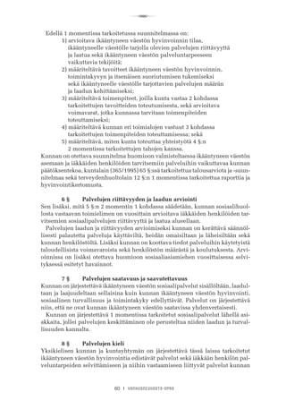R
60 I VANHUSNEUVOSTO-OPAS
Edellä 1 momentissa tarkoitetussa suunnitelmassa on:
	 1) arvioitava ikääntyneen väestön hyvinvoinnin tilaa,
	     ikääntyneelle väestölle tarjolla olevien palvelujen riittävyyttä
	     ja laatua sekä ikääntyneen väestön palveluntarpeeseen
	     vaikuttavia tekijöitä;
	 2) määriteltävä tavoitteet ikääntyneen väestön hyvinvoinnin,
	     toimintakyvyn ja itsenäisen suoriutumisen tukemiseksi
	     sekä ikääntyneelle väestölle tarjottavien palvelujen määrän
	     ja laadun kehittämiseksi;
	 3) määriteltävä toimenpiteet, joilla kunta vastaa 2 kohdassa
	     tarkoitettujen tavoitteiden toteutumisesta, sekä arvioitava
	     voimavarat, jotka kunnassa tarvitaan toimenpiteiden
	     toteuttamiseksi;
	 4) määriteltävä kunnan eri toimialojen vastuut 3 kohdassa
	     tarkoitettujen toimenpiteiden toteuttamisessa; sekä
	 5) määriteltävä, miten kunta toteuttaa yhteistyötä 4 §:n
	     2 momentissa tarkoitettujen tahojen kanssa.
Kunnan on otettava suunnitelma huomioon valmisteltaessa ikääntyneen väestön
asemaan ja iäkkäiden henkilöiden tarvitsemiin palveluihin vaikuttavaa kunnan
päätöksentekoa, kuntalain (365/1995) 65 §:ssä tarkoitettua talousarviota ja -suun-
nitelmaa sekä terveydenhuoltolain 12 §:n 1 momentissa tarkoitettua raporttia ja
hyvinvointikertomusta.
	 6 §	 Palvelujen riittävyyden ja laadun arviointi
Sen lisäksi, mitä 5 §:n 2 momentin 1 kohdassa säädetään, kunnan sosiaalihuol-
losta vastaavan toimielimen on vuosittain arvioitava iäkkäiden henkilöiden tar-
vitsemien sosiaalipalvelujen riittävyyttä ja laatua alueellaan.
Palvelujen laadun ja riittävyyden arvioimiseksi kunnan on kerättävä säännöl-
lisesti palautetta palveluja käyttäviltä, heidän omaisiltaan ja läheisiltään sekä
kunnan henkilöstöltä. Lisäksi kunnan on koottava tiedot palveluihin käytetyistä
taloudellisista voimavaroista sekä henkilöstön määrästä ja koulutuksesta. Arvi-
oinnissa on lisäksi otettava huomioon sosiaaliasiamiehen vuosittaisessa selvi-
tyksessä esitetyt havainnot.
	 7 §	 Palvelujen saatavuus ja saavutettavuus
Kunnan on järjestettävä ikääntyneen väestön sosiaalipalvelut sisällöltään, laadul-
taan ja laajuudeltaan sellaisina kuin kunnan ikääntyneen väestön hyvinvointi,
sosiaalinen turvallisuus ja toimintakyky edellyttävät. Palvelut on järjestettävä
niin, että ne ovat kunnan ikääntyneen väestön saatavissa yhdenvertaisesti.
Kunnan on järjestettävä 1 momentissa tarkoitetut sosiaalipalvelut lähellä asi-
akkaita, jollei palvelujen keskittäminen ole perusteltua niiden laadun ja turval-
lisuuden kannalta.
	 8 §	 Palvelujen kieli
Yksikielisen kunnan ja kuntayhtymän on järjestettävä tässä laissa tarkoitetut
ikääntyneen väestön hyvinvointia edistävät palvelut sekä iäkkään henkilön pal-
veluntarpeiden selvittämiseen ja niihin vastaamiseen liittyvät palvelut kunnan
 
