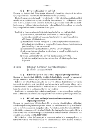 R
62 I VANHUSNEUVOSTO-OPAS
	 12 §	 Hyvinvointia edistävät palvelut
Kunnan on järjestettävä ikääntyneen väestön hyvinvointia, terveyttä, toiminta-
kykyä ja itsenäistä suoriutumista tukevia neuvontapalveluja.
Lisäksi kunnan on tarjottava hyvinvointia, terveyttä, toimintakykyä ja itsenäistä
suoriutumista tukevia terveystarkastuksia, vastaanottoja tai kotikäyntejä erityi-
sesti niille ikääntyneeseen väestöön kuuluville, joiden elinoloihin tai elämänti-
lanteeseen arvioidaan tutkimustiedon tai yleisen elämänkokemuksen perusteella
liittyvän palveluntarvetta lisääviä riskitekijöitä.
Edellä 1 ja 2 momentissa tarkoitettuihin palveluihin on sisällytettävä:
	 1) hyvinvoinnin, terveellisten elintapojen ja toimintakyvyn
	     edistämiseen sekä sairauksien, tapaturmien ja onnettomuuksien
	     ehkäisyyn tähtäävä ohjaus;
	 2) ikääntyneen väestön terveyden ja toimintakyvyn heikkenemisestä
	     aiheutuvien sosiaalisten ja terveydellisten ongelmien tunnistaminen
	     ja niihin liittyvä varhainen tuki;
	 3) sosiaalihuoltoa ja muuta sosiaaliturvaa koskeva ohjaus;
	 4) sairaanhoitoa, monialaista kuntoutusta ja turvallista lääkehoitoa
	     koskeva ohjaus; sekä
	 5) ohjaus kunnassa tarjolla olevien hyvinvointia, terveyttä,
	     toimintakykyä ja itsenäistä suoriutumista edistävien palvelujen
	     käyttöön.
3 luku 	 Iäkkään henkilön palveluntarpeet 	
  	 	 ja niihin vastaaminen
	 13 §	 Palveluntarpeisiin vastaamista ohjaavat yleiset periaatteet
Kunnan on järjestettävä iäkkäälle henkilölle laadukkaita sosiaali- ja terveyspal-
veluja, jotka ovat hänen tarpeisiinsa nähden oikea-aikaisia ja riittäviä.
Palvelut on toteutettava niin, että ne tukevat iäkkään henkilön hyvinvointia,
terveyttä, toimintakykyä, itsenäistä suoriutumista ja osallisuutta. Muun palve-
luntarpeen ennalta ehkäisemiseksi on kiinnitettävä huomiota erityisesti kuntou-
tumista edistäviin ja kotiin annettaviin palveluihin.
Edellä 12 §:n 3 momentissa tarkoitettua ohjausta on tarpeen mukaan sisällytet-
tävä kaikkiin iäkkäille henkilöille järjestettäviin sosiaali- ja terveyspalveluihin.
	 14 §	 Pitkäaikaisen hoidon ja huolenpidon toteuttamista 	
	 	 ohjaavat periaatteet
Kunnan on toteutettava iäkkään henkilön arvokasta elämää tukeva pitkäaikai-
nen hoito ja huolenpito ensisijaisesti hänen kotiinsa annettavilla ja muilla sosi-
aali- ja terveydenhuollon avopalveluilla. Palvelut on sovitettava sisällöltään ja
määrältään vastaamaan iäkkään henkilön kulloisiakin palveluntarpeita. Hoito ja
huolenpito voidaan toteuttaa pitkäaikaisena laitoshoitona vain tässä laissa sää-
detyillä perusteilla. (30.12.2014/1351)
Pitkäaikaista hoitoa ja huolenpitoa turvaavat sosiaali- ja terveyspalvelut on
toteutettava niin, että iäkäs henkilö voi kokea elämänsä turvalliseksi, merkityk-
 