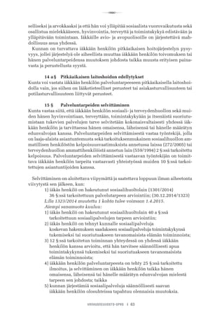 R
VANHUSNEUVOSTO-OPAS I 63
selliseksi ja arvokkaaksi ja että hän voi ylläpitää sosiaalista vuorovaikutusta sekä
osallistua mielekkääseen, hyvinvointia, terveyttä ja toimintakykyä edistävään ja
ylläpitävään toimintaan. Iäkkäille avio- ja avopuolisoille on järjestettävä mah-
dollisuus asua yhdessä.
Kunnan on turvattava iäkkään henkilön pitkäaikaisen hoitojärjestelyn pysy-
vyys, jollei järjestelyä ole aiheellista muuttaa iäkkään henkilön toivomuksen tai
hänen palveluntarpeidensa muutoksen johdosta taikka muusta erityisen paina-
vasta ja perustellusta syystä.
	 14 a §	 Pitkäaikaisen laitoshoidon edellytykset
Kunta voi vastata iäkkään henkilön palveluntarpeeseen pitkäaikaisella laitoshoi-
dolla vain, jos siihen on lääketieteelliset perusteet tai asiakasturvallisuuteen tai
potilasturvallisuuteen liittyvät perusteet.
	 15 §	 Palveluntarpeiden selvittäminen
Kunta vastaa siitä, että iäkkään henkilön sosiaali- ja terveydenhuollon sekä mui-
den hänen hyvinvointiaan, terveyttään, toimintakykyään ja itsenäistä suoriutu-
mistaan tukevien palvelujen tarve selvitetään kokonaisvaltaisesti yhdessä iäk-
kään henkilön ja tarvittaessa hänen omaisensa, läheisensä tai hänelle määrätyn
edunvalvojan kanssa. Palveluntarpeiden selvittämisestä vastaa työntekijä, jolla
on laaja-alaista asiantuntemusta sekä tarkoituksenmukainen sosiaalihuollon am-
matillisen henkilöstön kelpoisuusvaatimuksista annetussa laissa (272/2005) tai
terveydenhuollon ammattihenkilöistä annetun lain (559/1994) 2 §:ssä tarkoitettu
kelpoisuus. Palveluntarpeiden selvittämisestä vastaavan työntekijän on toimit-
tava iäkkään henkilön tarpeita vastaavasti yhteistyössä muiden 10 §:ssä tarkoi-
tettujen asiantuntijoiden kanssa.
Selvittäminen on aloitettava viipymättä ja saatettava loppuun ilman aiheetonta
viivytystä sen jälkeen, kun:
	 1) iäkäs henkilö on hakeutunut sosiaalihuoltolain (1301/2014)
	     36 §:ssä tarkoitettuun palvelutarpeen arviointiin; (30.12.2014/1323)
	 L:lla 1323/2014 muutettu 1 kohta tulee voimaan 1.4.2015.
	 Aiempi sanamuoto kuuluu:
	 1) iäkäs henkilö on hakeutunut sosiaalihuoltolain 40 a §:ssä
	     tarkoitettuun sosiaalipalvelujen tarpeen arviointiin;
	 2) iäkäs henkilö on tehnyt kunnalle sosiaalipalveluja
	     koskevan hakemuksen saadakseen sosiaalipalveluja toimintakykynsä
	     tukemiseksi tai suoriutuakseen tavanomaisista elämän toiminnoista;
	 3) 12 §:ssä tarkoitetun toiminnan yhteydessä on yhdessä iäkkään
	     henkilön kanssa arvioitu, että hän tarvitsee säännöllisesti apua
	     toimintakykynsä tukemiseksi tai suoriutuakseen tavanomaisista
	     elämän toiminnoista;
	 4) iäkkään henkilön palveluntarpeesta on tehty 25 §:ssä tarkoitettu
	     ilmoitus, ja selvittäminen on iäkkään henkilön taikka hänen
	     omaisensa, läheisensä tai hänelle määrätyn edunvalvojan mielestä
	     tarpeen sen johdosta; taikka
	 5) kunnan järjestämiä sosiaalipalveluja säännöllisesti saavan
	     iäkkään henkilön olosuhteissa tapahtuu olennaisia muutoksia.
 