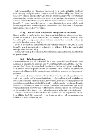 R
64 I VANHUSNEUVOSTO-OPAS
Palveluntarpeiden selvittämisen yhteydessä on arvioitava iäkkään henkilön
toimintakyky monipuolisesti ja luotettavia arviointivälineitä käyttäen. Toiminta-
kykyä arvioitaessa on selvitettävä, miltä osin iäkäs henkilö pystyy suoriutumaan
tavanomaisista elämän toiminnoista asuin- ja toimintaympäristössään, ja missä
asioissa hän tarvitsee tukea ja apua. Arvioinnissa on otettava huomioon iäkkään
henkilön fyysinen, kognitiivinen, psyykkinen ja sosiaalinen toimintakyky sekä
hänen ympäristönsä esteettömyyteen, asumisensa turvallisuuteen ja lähipalve-
lujensa saatavuuteen liittyvät tekijät.
	 15 a §	   Pitkäaikaisen laitoshoidon edellytysten selvittäminen
Ennen hoidon ja huolenpidon toteuttamista pitkäaikaisena laitoshoitona kun-
nan on selvitettävä 15 §:ssä tarkoitetulla tavalla mahdollisuudet vastata iäkkään
henkilön palveluntarpeeseen hänen kotiinsa annettavilla ja muilla sosiaali- ja
terveydenhuollon avopalveluilla.
Edellä 1 momentissa tarkoitettu selvitys on tehtävä myös silloin, kun iäkkään
henkilön ympärivuorokautinen laitoshoito on jatkunut kolme kuukautta, eikä
selvitystä ole aiemmin tehty.
Ratkaisu hoidon ja huolenpidon toteuttamisesta pitkäaikaisena laitoshoitona
on perusteltava.
	 16 §	 Palvelusuunnitelma
Kunta vastaa siitä, että iäkkäälle henkilölle laaditaan sosiaalihuollon asiakkaan
asemasta ja oikeuksista annetun lain 7 §:ssä tarkoitettu suunnitelma (palvelu-
suunnitelma). Suunnitelma on laadittava ilman aiheetonta viivytystä sen jälkeen,
kun iäkkään henkilön palveluntarve on selvitetty, jollei kyseessä ole tilapäinen
neuvonta ja ohjaus tai jollei suunnitelman laatiminen muutoin ole ilmeisen tar-
peetonta.
Palvelusuunnitelmassa on määriteltävä iäkkään henkilön toimintakykyä koskevan
arvion perusteella, millainen sosiaali- ja terveydenhuollon palvelujen kokonai-
suus tarvitaan hänen hyvinvointinsa, terveytensä, toimintakykynsä ja itsenäisen
suoriutumisensa tukemiseksi sekä hänen hyvän hoitonsa turvaamiseksi. Iäkkään
henkilön ja tarvittaessa hänen omaisensa, läheisensä tai hänelle määrätyn edun-
valvojan kanssa on neuvoteltava vaihtoehdoista kokonaisuuden muodostamisek-
si. Iäkkään henkilön näkemykset vaihtoehdoista on kirjattava suunnitelmaan.
Palvelusuunnitelma on tarkistettava ilman aiheetonta viivytystä aina silloin,
kun iäkkään henkilön toimintakyvyssä tapahtuu hänen palveluntarpeeseensa
vaikuttavia olennaisia muutoksia.
 