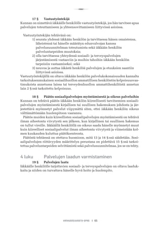 R
VANHUSNEUVOSTO-OPAS I 65
	 17 §	 Vastuutyöntekijä
Kunnan on nimettävä iäkkäälle henkilölle vastuutyöntekijä, jos hän tarvitsee apua
palvelujen toteuttamiseen ja yhteensovittamiseen liittyvissä asioissa.
Vastuutyöntekijän tehtävänä on:
	 1) seurata yhdessä iäkkään henkilön ja tarvittaessa hänen omaistensa,
	     läheistensä tai hänelle määrätyn edunvalvojan kanssa
	     palvelusuunnitelman toteutumista sekä iäkkään henkilön
	     palveluntarpeiden muutoksia;
	 2) olla tarvittaessa yhteydessä sosiaali- ja terveyspalvelujen
	     järjestämisestä vastaaviin ja muihin tahoihin iäkkään henkilön
	     tarpeisiin vastaamiseksi; sekä
	 3) neuvoa ja auttaa iäkästä henkilöä palvelujen ja etuuksien saantiin
	     liittyvissä asioissa.
Vastuutyöntekijällä on oltava iäkkään henkilön palvelukokonaisuuden kannalta
tarkoituksenmukainen sosiaalihuollon ammatillisen henkilöstön kelpoisuusvaa-
timuksista annetussa laissa tai terveydenhuollon ammattihenkilöistä annetun
lain 2 §:ssä tarkoitettu kelpoisuus.
	 18 §	 Päätös sosiaalipalvelujen myöntämisestä ja oikeus palveluihin
Kunnan on tehtävä päätös iäkkään henkilön kiireellisesti tarvitsemien sosiaali-
palvelujen myöntämisestä kirjallisen tai suullisen hakemuksen johdosta ja jär-
jestettävä myönnetyt palvelut viipymättä siten, ettei iäkkään henkilön oikeus
välttämättömään huolenpitoon vaarannu.
Päätös muiden kuin kiireellisten sosiaalipalvelujen myöntämisestä on tehtävä
ilman aiheetonta viivytystä sen jälkeen, kun kirjallinen tai suullinen hakemus
on tullut vireille. Iäkkäällä henkilöllä on oikeus saada hänelle myönnetyt muut
kuin kiireelliset sosiaalipalvelut ilman aiheetonta viivytystä ja viimeistään kol-
men kuukauden kuluttua päätöksenteosta.
Päätöstä tehtäessä on otettava huomioon, mitä 13 ja 14 §:ssä säädetään. Sosi-
aalipalvelujen riittävyyden määrittelyn perustana on pidettävä 15 §:ssä tarkoi-
tettua palveluntarpeiden selvittämistä sekä palvelusuunnitelmaa, jos se on tehty.
4 luku	 Palvelujen laadun varmistaminen
	 19 §	 Palvelujen laatu
Iäkkäälle henkilölle tarjottavien sosiaali- ja terveyspalvelujen on oltava laaduk-
kaita ja niiden on turvattava hänelle hyvä hoito ja huolenpito.
 