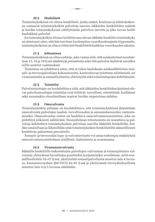 R
66 I VANHUSNEUVOSTO-OPAS
	 20 §	 Henkilöstö
Toimintayksikössä on oltava henkilöstö, jonka määrä, koulutus ja tehtäväraken-
ne vastaavat toimintayksikön palveluja saavien iäkkäiden henkilöiden määrää
ja heidän toimintakykynsä edellyttämää palvelun tarvetta ja joka turvaa heille
laadukkaat palvelut.
Jos toimintayksikön tiloissa hoidettavana olevan iäkkään henkilön toimintakyky
on alentunut siten, että hän tarvitsee huolenpitoa vuorokaudenajasta riippumatta,
toimintayksikössä on oltava riittävästi henkilöstöä kaikkina vuorokauden aikoina.
	 21 §	 Johtaminen
Toimintayksikössä on oltava johtaja, joka vastaa siitä, että asiakastyössä noudate-
taan 13, 14 ja 19 §:ssä säädettyjä periaatteita sekä että palvelut täyttävät muutkin
niille asetetut vaatimukset.
Toimintaa on johdettava siten, että se tukee laadukasta asiakaslähtöisten sosi-
aali- ja terveyspalvelujen kokonaisuutta, kuntouttavan työotteen edistämistä, eri
viranomaisten ja ammattiryhmien yhteistyötä sekä toimintatapojen kehittämistä.
	 22 §	 Toimitilat
Palveluntuottajan on huolehdittava siitä, että iäkkäiden henkilöiden käytössä ole-
vat palveluntuottajan toimitilat ovat riittävät, turvalliset, esteettömät, kodikkaat
sekä muutenkin olosuhteiltaan sopivat heidän tarpeisiinsa nähden.
	 23 §	 Omavalvonta
Toimintayksikön johtajan on huolehdittava, että toimintayksikössä järjestetään
omavalvonta palvelujen laadun, turvallisuuden ja asianmukaisuuden varmista-
miseksi. Omavalvontaa varten on laadittava omavalvontasuunnitelma, joka on
pidettävä julkisesti nähtävänä. Suunnitelman toteutumista on seurattava ja pal-
veluja kehitettävä toimintayksikön palveluja saavilta iäkkäiltä henkilöiltä, hei-
dän omaisiltaan ja läheisiltään sekä toimintayksikön henkilöstöltä säännöllisesti
kerättävän palautteen perusteella.
Sosiaali- ja terveysalan lupa- ja valvontavirasto voi antaa tarkempia määräyksiä
omavalvontasuunnitelman sisällöstä, laatimisesta ja seurannasta.
	 24 §	 Viranomaisvalvonta
Iäkkäille henkilöille tarkoitettujen palvelujen valvontaan ja toimenpiteisiin val-
vonnan yhteydessä havaittujen puutteiden korjaamiseksi sovelletaan, mitä sosi-
aalihuoltolain 55–57 §:ssä, yksityisistä sosiaalipalveluista annetun lain 4 luvus-
sa, kansanterveyslain (66/1972) 42–45 §:ssä ja yksityisestä terveydenhuollosta
annetun lain 4 ja 5 luvussa säädetään.
 