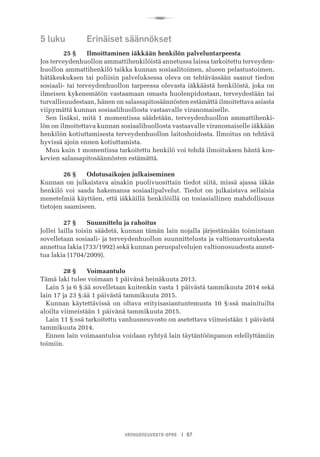 R
VANHUSNEUVOSTO-OPAS I 67
5 luku	 Erinäiset säännökset
	 25 §	 Ilmoittaminen iäkkään henkilön palveluntarpeesta
Jos terveydenhuollon ammattihenkilöistä annetussa laissa tarkoitettu terveyden-
huollon ammattihenkilö taikka kunnan sosiaalitoimen, alueen pelastustoimen,
hätäkeskuksen tai poliisin palveluksessa oleva on tehtävässään saanut tiedon
sosiaali- tai terveydenhuollon tarpeessa olevasta iäkkäästä henkilöstä, joka on
ilmeisen kykenemätön vastaamaan omasta huolenpidostaan, terveydestään tai
turvallisuudestaan, hänen on salassapitosäännösten estämättä ilmoitettava asiasta
viipymättä kunnan sosiaalihuollosta vastaavalle viranomaiselle.
Sen lisäksi, mitä 1 momentissa säädetään, terveydenhuollon ammattihenki-
lön on ilmoitettava kunnan sosiaalihuollosta vastaavalle viranomaiselle iäkkään
henkilön kotiuttamisesta terveydenhuollon laitoshoidosta. Ilmoitus on tehtävä
hyvissä ajoin ennen kotiuttamista.
Muu kuin 1 momentissa tarkoitettu henkilö voi tehdä ilmoituksen häntä kos-
kevien salassapitosäännösten estämättä.
	 26 §	 Odotusaikojen julkaiseminen
Kunnan on julkaistava ainakin puolivuosittain tiedot siitä, missä ajassa iäkäs
henkilö voi saada hakemansa sosiaalipalvelut. Tiedot on julkaistava sellaisia
menetelmiä käyttäen, että iäkkäillä henkilöillä on tosiasiallinen mahdollisuus
tietojen saamiseen.
	 27 §	 Suunnittelu ja rahoitus
Jollei lailla toisin säädetä, kunnan tämän lain nojalla järjestämään toimintaan
sovelletaan sosiaali- ja terveydenhuollon suunnittelusta ja valtionavustuksesta
annettua lakia (733/1992) sekä kunnan peruspalvelujen valtionosuudesta annet-
tua lakia (1704/2009).
	 28 §	 Voimaantulo
Tämä laki tulee voimaan 1 päivänä heinäkuuta 2013.
Lain 5 ja 6 §:ää sovelletaan kuitenkin vasta 1 päivästä tammikuuta 2014 sekä
lain 17 ja 23 §:ää 1 päivästä tammikuuta 2015.
Kunnan käytettävissä on oltava erityisasiantuntemusta 10 §:ssä mainituilta
aloilta viimeistään 1 päivänä tammikuuta 2015.
Lain 11 §:ssä tarkoitettu vanhusneuvosto on asetettava viimeistään 1 päivästä
tammikuuta 2014.
Ennen lain voimaantuloa voidaan ryhtyä lain täytäntöönpanon edellyttämiin
toimiin.
 