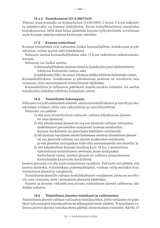 R
74 I VANHUSNEUVOSTO-OPAS
	 16 a §	 Kuntakonserni (27.4.2007/519)
Yhteisö, jossa kunnalla on kirjanpitolain (1336/1997) 1 luvun 5 §:ssä tarkoitet-
tu määräysvalta, on kunnan tytäryhteisö. Kunta tytäryhteisöineen muodostaa
kuntakonsernin. Mitä tässä laissa säädetään kunnan tytäryhteisöstä, sovelletaan
myös kunnan määräysvaltaan kuuluvaan säätiöön.
	 17 §	 Kunnan toimielimet
Kunnan toimielimiä ovat valtuuston lisäksi kunnanhallitus, lautakunnat ja joh-
tokunnat, niiden jaostot sekä toimikunnat.
Valtuusto asettaa kunnanhallituksen sekä 71 §:ssä tarkoitetun tarkastuslauta-
kunnan.
Valtuusto voi lisäksi asettaa:
	 1) kunnanhallituksen alaisena toimivia lautakuntia pysyväisluonteisten
	     tehtävien hoitamista varten; sekä
	 2) johtokuntia liike- tai muun laitoksen taikka tehtävän hoitamista varten.
Kunnanhallituksen, lautakunnan ja johtokunnan jaostosta on soveltuvin osin
voimassa, mitä asianomaisesta toimielimestä säädetään.
Kunnanhallitus ja valtuuston päätöksen nojalla muukin toimielin voi asettaa
toimikuntia määrätyn tehtävän hoitamista varten.
	 18 §	 Toimielinten kokoonpano
Valtuusto voi johtosäännössä määrätä, että kunnanhallitukseen ja nimettyyn lau-
takuntaan voidaan valita vain valtuutettuja ja varavaltuutettuja.
Valtuusto voi päättää:
	 1) että muu toimielin kuin valtuusto valitsee johtokunnan jäsenet
	     tai osan jäsenistä;
	 2) että johtokunnan jäsenet tai osa sen jäsenistä valitaan valtuuston
	     määrittämien perusteiden mukaisesti kunnan asukkaiden,
	     kunnan henkilöstön tai palvelujen käyttäjien esityksestä;
	 3) että kunnan osa-alueen asioita hoitamaan asetetun toimielimen jäsenet
	     tai osa jäsenistä valitaan osa-alueen asukkaiden esityksestä
	     ja että jäsenten asuinpaikan tulee olla asianomaisella osa-alueella; ja
	 4) että kaksikielisen kunnan muuhun kuin 16 §:n 2 momentissa
	     tarkoitettuun toimielimeen asetetaan jaosto kumpaakin
	     kieliryhmää varten. Jaoston jäsenet on valittava asianomaiseen
	     kieliryhmään kuuluvista henkilöistä.
Jaoston jäsenenä voi olla myös toimielimen varajäsen. Valtuusto voi päättää, että
jaoston jäseneksi, ei kuitenkaan puheenjohtajaksi, voidaan valita muitakin kuin
toimielimen jäseniä ja varajäseniä.
Toimielinten jäsenille valitaan henkilökohtaiset varajäsenet, joista on soveltu-
vin osin voimassa, mitä varsinaisista jäsenistä säädetään.
Naisten ja miesten välisestä tasa-arvosta toimielimen jäseniä valittaessa sää-
detään erikseen.
	 19 §	 Toimielimen jäsenten toimikausi ja valitseminen
Toimielimen jäsenet valitaan valtuuston toimikaudeksi, jollei valtuusto ole päät-
tänyt lyhyemmästä toimikaudesta tai jäljempänä toisin säädetä. Toimielimen va-
litessa jaoston jäsenet toimikaudesta päättää asianomainen toimielin. Edellä 17
 