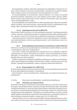 R
76 I VANHUSNEUVOSTO-OPAS
Kunnanjohtaja voidaan valita joko toistaiseksi tai määräajaksi. Pormestari voi-
daan valita enintään valtuuston toimikaudeksi. Pormestarin toimikausi jatkuu
siihen saakka, kunnes uusi pormestari tai kunnanjohtaja on valittu.
Jos kunnanjohtajan tai pormestarin vaalissa kukaan ei ole saanut yli puolta
annetuista äänistä, toimitetaan uusi vaali kahden eniten ääniä saaneen välillä.
Tässä vaalissa eniten ääniä saanut tulee valituksi. Pormestarin vaali suoritetaan
ennen kunnanhallituksen vaalia.
Kunnanjohtajalla tai pormestarilla on oikeus käyttää puhevaltaa kunnanhalli-
tuksen puolesta sekä saada kunnan viranomaisilta tietoja ja nähtäväkseen asia-
kirjoja, jollei salassapitoa koskevista säännöksistä muuta johdu.
	 24 a §	 Apulaispormestari (29.6.2006/578)
Pormestarin lisäksi kunnassa voi olla apulaispormestareita. Apulaispormestarin
valitsee valtuusto. Apulaispormestari on luottamushenkilö, jonka toimikaudesta
on voimassa, mitä 24 §:n 3 momentissa säädetään pormestarin toimikaudesta.
Apulaispormestarin tehtävistä määrätään kunnan johtosäännössä. Lautakun-
nan puheenjohtajana toimivan apulaispormestarin vaali toimitetaan ennen lau-
takunnan vaalia.
	 25 §	 Kunnanjohtajan irtisanominen tai siirtäminen muihin tehtäviin
Valtuusto voi irtisanoa kunnanjohtajan tai siirtää hänet muihin tehtäviin, jos hän
on menettänyt valtuuston luottamuksen.
Asia tulee vireille kunnanhallituksen esityksestä tai jos vähintään neljäsosa
valtuutetuista on tehnyt sitä koskevan aloitteen. Asiaa valmisteltaessa kunnan-
johtajalle on ilmoitettava, mihin luottamuksen menetys perustuu, ja varattava
hänelle tilaisuus tulla kuulluksi.
Edellä 1 momentissa tarkoitetun päätöksen tekemiseen vaaditaan, että sitä kan-
nattaa kaksi kolmasosaa kaikista valtuutetuista. Päätös voidaan panna heti täy-
täntöön. Samalla kunnanjohtaja voidaan vapauttaa tehtäviensä hoidosta.
	 25 a §	 Konsernijohto (27.4.2007/519)
Kunnan konsernijohtoon kuuluvat kunnanhallitus, kunnanjohtaja tai pormestari
ja muut johtosäännössä määrätyt viranomaiset.
Konsernijohto vastaa kuntakonsernin ohjauksesta ja konsernivalvonnan jär-
jestämisestä.
4 luku	 Kunnan asukkaiden osallistumisoikeus
	 26 §	 Äänioikeus ja äänestysoikeus
Äänioikeus kunnassa toimitettavissa kunnallisvaaleissa on Suomen sekä muun
Euroopan unionin jäsenvaltion, Islannin ja Norjan kansalaisella, joka viimeistään
vaalipäivänä täyttää 18 vuotta ja jonka kotikuntalaissa tarkoitettu kotikunta kysei-
nen kunta on väestötietojärjestelmässä olevien tietojen mukaan 51. päivänä ennen
vaalipäivää päivän päättyessä. Äänioikeus kunnallisvaaleissa on myös muulla
edellä säädetyt edellytykset täyttävällä ulkomaalaisella, jos hänellä tuolloin on
ollut kotikunta Suomessa kahden vuoden ajan. (22.12.1995/1647)
Äänestysoikeus neuvoa-antavassa kunnallisessa kansanäänestyksessä on Suo-
men sekä muun Euroopan unionin jäsenvaltion, Islannin ja Norjan kansalaisella,
 