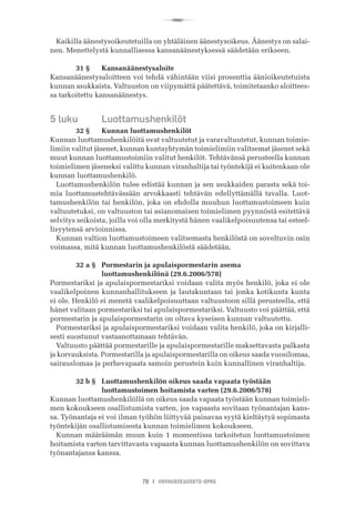R
78 I VANHUSNEUVOSTO-OPAS
Kaikilla äänestysoikeutetuilla on yhtäläinen äänestysoikeus. Äänestys on salai-
nen. Menettelystä kunnallisessa kansanäänestyksessä säädetään erikseen.
	 31 §	 Kansanäänestysaloite
Kansanäänestysaloitteen voi tehdä vähintään viisi prosenttia äänioikeutetuista
kunnan asukkaista. Valtuuston on viipymättä päätettävä, toimitetaanko aloittees-
sa tarkoitettu kansanäänestys.
5 luku	 Luottamushenkilöt
	 32 §	 Kunnan luottamushenkilöt
Kunnan luottamushenkilöitä ovat valtuutetut ja varavaltuutetut, kunnan toimie-
limiin valitut jäsenet, kunnan kuntayhtymän toimielimiin valitsemat jäsenet sekä
muut kunnan luottamustoimiin valitut henkilöt. Tehtävänsä perusteella kunnan
toimielimen jäseneksi valittu kunnan viranhaltija tai työntekijä ei kuitenkaan ole
kunnan luottamushenkilö.
Luottamushenkilön tulee edistää kunnan ja sen asukkaiden parasta sekä toi-
mia luottamustehtävässään arvokkaasti tehtävän edellyttämällä tavalla. Luot-
tamushenkilön tai henkilön, joka on ehdolla muuhun luottamustoimeen kuin
valtuutetuksi, on valtuuston tai asianomaisen toimielimen pyynnöstä esitettävä
selvitys seikoista, joilla voi olla merkitystä hänen vaalikelpoisuutensa tai esteel-
lisyytensä arvioinnissa.
Kunnan valtion luottamustoimeen valitsemasta henkilöstä on soveltuvin osin
voimassa, mitä kunnan luottamushenkilöstä säädetään.
	 32 a §	 Pormestarin ja apulaispormestarin asema
	 	 luottamushenkilönä (29.6.2006/578)
Pormestariksi ja apulaispormestariksi voidaan valita myös henkilö, joka ei ole
vaalikelpoinen kunnanhallitukseen ja lautakuntaan tai jonka kotikunta kunta
ei ole. Henkilö ei menetä vaalikelpoisuuttaan valtuustoon sillä perusteella, että
hänet valitaan pormestariksi tai apulaispormestariksi. Valtuusto voi päättää, että
pormestarin ja apulaispormestarin on oltava kyseisen kunnan valtuutettu.
Pormestariksi ja apulaispormestariksi voidaan valita henkilö, joka on kirjalli-
sesti suostunut vastaanottamaan tehtävän.
Valtuusto päättää pormestarille ja apulaispormestarille maksettavasta palkasta
ja korvauksista. Pormestarilla ja apulaispormestarilla on oikeus saada vuosilomaa,
sairauslomaa ja perhevapaata samoin perustein kuin kunnallinen viranhaltija.
	 32 b §	 Luottamushenkilön oikeus saada vapaata työstään
	 	 luottamustoimen hoitamista varten (29.6.2006/578)
Kunnan luottamushenkilöllä on oikeus saada vapaata työstään kunnan toimieli-
men kokoukseen osallistumista varten, jos vapaasta sovitaan työnantajan kans-
sa. Työnantaja ei voi ilman työhön liittyvää painavaa syytä kieltäytyä sopimasta
työntekijän osallistumisesta kunnan toimielimen kokoukseen.
Kunnan määräämän muun kuin 1 momentissa tarkoitetun luottamustoimen
hoitamista varten tarvittavasta vapaasta kunnan luottamushenkilön on sovittava
työnantajansa kanssa.
 