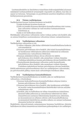 R
VANHUSNEUVOSTO-OPAS I 79
Luottamushenkilön on ilmoitettava toimielimen kokousajankohdat ja kunnan
määräämät luottamustehtävät työnantajalle viipymättä sen jälkeen, kun hän on
saanut ne tietoonsa. Työnantajan on pyydettäessä annettava kirjallinen selvitys
kieltäytymisensä perusteista.
	 33 §	 Yleinen vaalikelpoisuus
Vaalikelpoinen kunnan luottamustoimeen on henkilö:
	 1) jonka kotikunta kyseinen kunta on;
	 2) jolla on jossakin kunnassa äänioikeus kunnallisvaaleissa sinä vuonna,
	     jona valtuutetut valitaan tai vaali muuhun luottamustoimeen
	     toimitetaan; ja
	 3) joka ei ole holhouksen alainen.
Ehdokkaaksi valtuustoon valitsemista varten voidaan asettaa vain henkilö, joka
on antanut kirjallisen suostumuksensa valtuutetun toimen vastaanottamiseen.
	 34 §	 Vaalikelpoisuus valtuustoon
Vaalikelpoinen valtuustoon ei ole:
	 1) valtion virkamies, joka hoitaa välittömästi kunnallishallintoa koskevia
	     valvontatehtäviä;
	 2) kunnan palveluksessa oleva henkilö, joka toimii kunnanhallituksen
	     tai lautakunnan tehtäväalueen johtavassa tehtävässä tai sellaiseen
	     rinnastettavassa vastuullisessa tehtävässä;
	 3) kunnan määräämisvallassa olevan yhteisön tai säätiön
	     palveluksessa oleva henkilö, joka asemaltaan voidaan rinnastaa
	     2 kohdassa tarkoitettuun kunnan palveluksessa olevaan henkilöön; eikä
	 4) kuntayhtymän jäsenkunnan valtuuston osalta kuntayhtymän
	     palveluksessa oleva henkilö, joka asemaltaan voidaan rinnastaa
	     2 kohdassa tarkoitettuun kunnan palveluksessa olevaan henkilöön.
Edellä tarkoitetussa palvelussuhteessa oleva on vaalikelpoinen valtuutetuksi,
jos palvelussuhde päättyy ennen kuin valtuutettujen toimikausi alkaa.
	 35 §	 Vaalikelpoisuus kunnanhallitukseen
Vaalikelpoinen kunnanhallitukseen on henkilö, joka on vaalikelpoinen
valtuustoon, ei kuitenkaan:
	 1) kunnan keskushallinnossa kunnanhallituksen alaisena toimiva
	     kunnan palveluksessa oleva henkilö;
	 2) kunnan palveluksessa oleva henkilö, joka lautakunnan esittelijänä
	     tai muuten vastaa kunnanhallituksen käsiteltäväksi tulevien asioiden
	     valmistelusta; eikä
	 3) henkilö, joka on hallituksen tai siihen rinnastettavan toimielimen
	     jäsenenä taikka johtavassa ja vastuullisessa tehtävässä tai siihen
	     rinnastettavassa asemassa liiketoimintaa harjoittavassa yhteisössä,
	     jos kysymyksessä on sellainen yhteisö, jolle kunnanhallituksessa
	     tavanomaisesti käsiteltävien asioiden ratkaisu on omiaan tuottamaan
	     olennaista hyötyä tai vahinkoa.
Henkilöstön edunvalvonnasta asianomaisessa kunnassa huolehtivan yhteisön
hallituksen tai siihen rinnastettavan toimielimen puheenjohtaja ei ole vaalikelpoi-
 