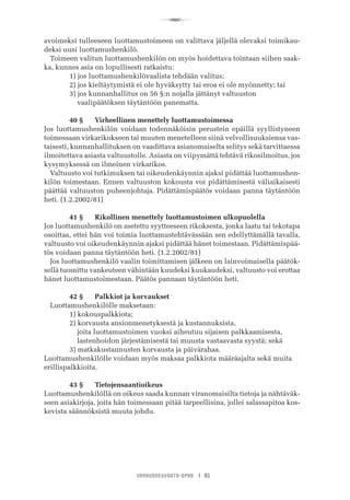 R
VANHUSNEUVOSTO-OPAS I 81
avoimeksi tulleeseen luottamustoimeen on valittava jäljellä olevaksi toimikau-
deksi uusi luottamushenkilö.
Toimeen valitun luottamushenkilön on myös hoidettava tointaan siihen saak-
ka, kunnes asia on lopullisesti ratkaistu:
	 1) jos luottamushenkilövaalista tehdään valitus;
	 2) jos kieltäytymistä ei ole hyväksytty tai eroa ei ole myönnetty; tai
	 3) jos kunnanhallitus on 56 §:n nojalla jättänyt valtuuston
	     vaalipäätöksen täytäntöön panematta.
	 40 §	 Virheellinen menettely luottamustoimessa
Jos luottamushenkilön voidaan todennäköisin perustein epäillä syyllistyneen
toimessaan virkarikokseen tai muuten menetelleen siinä velvollisuuksiensa vas-
taisesti, kunnanhallituksen on vaadittava asianomaiselta selitys sekä tarvittaessa
ilmoitettava asiasta valtuustolle. Asiasta on viipymättä tehtävä rikosilmoitus, jos
kysymyksessä on ilmeinen virkarikos.
Valtuusto voi tutkimuksen tai oikeudenkäynnin ajaksi pidättää luottamushen-
kilön toimestaan. Ennen valtuuston kokousta voi pidättämisestä väliaikaisesti
päättää valtuuston puheenjohtaja. Pidättämispäätös voidaan panna täytäntöön
heti. (1.2.2002/81)
	 41 §	 Rikollinen menettely luottamustoimen ulkopuolella
Jos luottamushenkilö on asetettu syytteeseen rikoksesta, jonka laatu tai tekotapa
osoittaa, ettei hän voi toimia luottamustehtävässään sen edellyttämällä tavalla,
valtuusto voi oikeudenkäynnin ajaksi pidättää hänet toimestaan. Pidättämispää-
tös voidaan panna täytäntöön heti. (1.2.2002/81)
Jos luottamushenkilö vaalin toimittamisen jälkeen on lainvoimaisella päätök-
sellä tuomittu vankeuteen vähintään kuudeksi kuukaudeksi, valtuusto voi erottaa
hänet luottamustoimestaan. Päätös pannaan täytäntöön heti.
	 42 §	 Palkkiot ja korvaukset
Luottamushenkilölle maksetaan:
	 1) kokouspalkkiota;
	 2) korvausta ansionmenetyksestä ja kustannuksista,
	     joita luottamustoimen vuoksi aiheutuu sijaisen palkkaamisesta,
	     lastenhoidon järjestämisestä tai muusta vastaavasta syystä; sekä
	 3) matkakustannusten korvausta ja päivärahaa.
Luottamushenkilölle voidaan myös maksaa palkkiota määräajalta sekä muita
erillispalkkioita.
	 43 §	 Tietojensaantioikeus
Luottamushenkilöllä on oikeus saada kunnan viranomaisilta tietoja ja nähtäväk-
seen asiakirjoja, joita hän toimessaan pitää tarpeellisina, jollei salassapitoa kos-
kevista säännöksistä muuta johdu.
 
