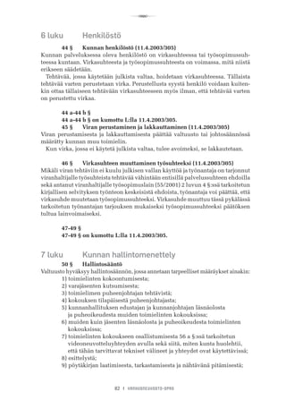 R
82 I VANHUSNEUVOSTO-OPAS
6 luku	 Henkilöstö
	 44 §	 Kunnan henkilöstö (11.4.2003/305)
Kunnan palveluksessa oleva henkilöstö on virkasuhteessa tai työsopimussuh-
teessa kuntaan. Virkasuhteesta ja työsopimussuhteesta on voimassa, mitä niistä
erikseen säädetään.
Tehtävää, jossa käytetään julkista valtaa, hoidetaan virkasuhteessa. Tällaista
tehtävää varten perustetaan virka. Perustellusta syystä henkilö voidaan kuiten-
kin ottaa tällaiseen tehtävään virkasuhteeseen myös ilman, että tehtävää varten
on perustettu virkaa.
	 44 a-44 b §
	 44 a-44 b § on kumottu L:lla 11.4.2003/305.
	 45 §	 Viran perustaminen ja lakkauttaminen (11.4.2003/305)
Viran perustamisesta ja lakkauttamisesta päättää valtuusto tai johtosäännössä
määrätty kunnan muu toimielin.
Kun virka, jossa ei käytetä julkista valtaa, tulee avoimeksi, se lakkautetaan.
	 46 §	 Virkasuhteen muuttaminen työsuhteeksi (11.4.2003/305)
Mikäli viran tehtäviin ei kuulu julkisen vallan käyttöä ja työnantaja on tarjonnut
viranhaltijalle työsuhteista tehtävää vähintään entisillä palvelussuhteen ehdoilla
sekä antanut viranhaltijalle työsopimuslain (55/2001) 2 luvun 4 §:ssä tarkoitetun
kirjallisen selvityksen työnteon keskeisistä ehdoista, työnantaja voi päättää, että
virkasuhde muutetaan työsopimussuhteeksi. Virkasuhde muuttuu tässä pykälässä
tarkoitetun työnantajan tarjouksen mukaiseksi työsopimussuhteeksi päätöksen
tultua lainvoimaiseksi.
	 47-49 §
	 47-49 § on kumottu L:lla 11.4.2003/305.
7 luku	 Kunnan hallintomenettely
	 50 §	 Hallintosääntö
Valtuusto hyväksyy hallintosäännön, jossa annetaan tarpeelliset määräykset ainakin:
	 1) toimielinten kokoontumisesta;
	 2) varajäsenten kutsumisesta;
	 3) toimielimen puheenjohtajan tehtävistä;
	 4) kokouksen tilapäisestä puheenjohtajasta;
	 5) kunnanhallituksen edustajan ja kunnanjohtajan läsnäolosta
	     ja puheoikeudesta muiden toimielinten kokouksissa;
	 6) muiden kuin jäsenten läsnäolosta ja puheoikeudesta toimielinten
	     kokouksissa;
	 7) toimielinten kokoukseen osallistumisesta 56 a §:ssä tarkoitetun
	     videoneuvotteluyhteyden avulla sekä siitä, miten kunta huolehtii,
	     että tähän tarvittavat tekniset välineet ja yhteydet ovat käytettävissä;
	 8) esittelystä;
	 9) pöytäkirjan laatimisesta, tarkastamisesta ja nähtävänä pitämisestä;
 