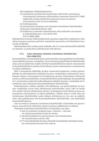 R
VANHUSNEUVOSTO-OPAS I 83
	 10) asiakirjojen allekirjoittamisesta;
	 11) asiakirjoista perittävistä lunastuksista sekä tiedon antamisesta
	       viranomaisten toiminnan julkisuudesta annetussa laissa (621/1999)
	       säädetyllä tavalla perittävistä maksuista ottaen huomioon,
	       mitä mainitun lain 34 §:ssä säädetään;
	 12) tiedottamisesta;
	 13) menettelystä otettaessa asia ylemmän toimielimen käsiteltäväksi;
	 14) kunnan taloudenhoidosta; sekä
	 15) hallinnon ja talouden tarkastuksesta sekä sisäisestä valvonnasta
	       ja riskienhallinnasta. (15.6.2012/325)
	       (19.12.2008/1068)
Kaksikielisen kunnan hallintosäännössä annetaan tarpeelliset määräykset siitä,
miten kunnassa annetaan palvelut samanlaisin perustein eri kieliryhmiin kuu-
luville asukkaille.
Hallintosäännössä voidaan myös määrätä, että 15 vuotta täyttäneellä henkilöllä
on läsnäolo- ja puheoikeus johtokunnan kokouksissa.
	 51 §	 Asian ottaminen ylemmän toimielimen käsiteltäväksi 	 	
	 	 (29.6.2006/578)
Kunnanhallitus, kunnanhallituksen puheenjohtaja, kunnanjohtaja tai johtosään-
nössä määrätty kunnan viranhaltija voivat ottaa kunnanhallituksen käsiteltäväksi
asian, joka on tämän lain nojalla siirretty kunnanhallituksen alaisen viranomaisen
tai kunnanhallituksen jaoston toimivaltaan ja jossa asianomainen viranomainen
on tehnyt päätöksen.
Mitä 1 momentissa säädetään, koskee vastaavasti lautakuntia, niiden puheen-
johtajia tai johtosäännössä määrättyä kunnan viranhaltijaa asianomaisen lauta-
kunnan alaisen viranomaisen tai lautakunnan jaoston toimivaltaan siirretyissä
asioissa, jollei kunnanhallitus, kunnanhallituksen puheenjohtaja, kunnanjohtaja
tai 1 momentissa tarkoitettu johtosäännössä määrätty kunnan viranhaltija ole il-
moittanut asian ottamisesta kunnanhallituksen käsiteltäväksi.
Johtosäännössä voidaan määrätä, että johtokunta, sen puheenjohtaja tai kun-
nan viranhaltija voivat ottaa johtokunnan käsiteltäväksi asian, joka on tämän
lain nojalla siirretty johtokunnan alaisen viranomaisen toimivaltaan ja jossa asi-
anomainen viranomainen on tehnyt päätöksen. Tällöin asiaa ei voida ottaa sen
lautakunnan käsiteltäväksi, jonka alainen johtokunta on. Jos asia on päätetty
ottaa sekä johtokunnan että kunnanhallituksen käsiteltäväksi, asia käsitellään
kunnanhallituksessa.
Asia on otettava ylemmän toimielimen käsiteltäväksi viimeistään sen ajan ku-
luessa, jossa 89 §:ssä tarkoitettu oikaisuvaatimus päätöksestä on tehtävä.
Ylemmän toimielimen käsiteltäväksi ei kuitenkaan saa ottaa:
	 1) lain tai asetuksen mukaisia lupa-, ilmoitus-, valvonta-
	     tai toimitusmenettelyä koskevia asioita;
	 2) yksilöön kohdistuvia opetustoimen, terveydenhuollon
	     tai sosiaalitoimen asioita; eikä
	 3) 77 §:ssä tarkoitetulle kuntien yhteiselle toimielimelle siirrettyjä asioita,
	     jos asianomaiset kunnat niin sopivat.
 
