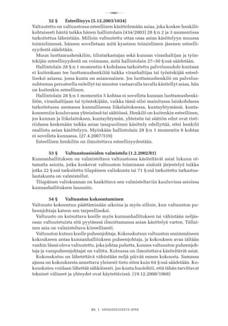 R
84 I VANHUSNEUVOSTO-OPAS
	 52 §	 Esteellisyys (5.12.2003/1034)
Valtuutettu on valtuustossa esteellinen käsittelemään asiaa, joka koskee henkilö-
kohtaisesti häntä taikka hänen hallintolain (434/2003) 28 §:n 2 ja 3 momentissa
tarkoitettua läheistään. Milloin valtuutettu ottaa osaa asian käsittelyyn muussa
toimielimessä, häneen sovelletaan mitä kyseisen toimielimen jäsenen esteelli-
syydestä säädetään.
Muun luottamushenkilön, tilintarkastajan sekä kunnan viranhaltijan ja työn-
tekijän esteellisyydestä on voimassa, mitä hallintolain 27–30 §:ssä säädetään.
Hallintolain 28 §:n 1 momentin 4 kohdassa tarkoitettu palvelussuhde kuntaan
ei kuitenkaan tee luottamushenkilöä taikka viranhaltijaa tai työntekijää esteel-
liseksi asiassa, jossa kunta on asianosainen. Jos luottamushenkilö on palvelus-
suhteensa perusteella esitellyt tai muuten vastaavalla tavalla käsitellyt asiaa, hän
on kuitenkin esteellinen.
Hallintolain 28 §:n 1 momentin 5 kohtaa ei sovelleta kunnan luottamushenki-
löön, viranhaltijaan tai työntekijään, vaikka tämä olisi mainitussa lainkohdassa
tarkoitetussa asemassa kunnallisessa liikelaitoksessa, kuntayhtymässä, kunta-
konserniin kuuluvassa yhteisössä tai säätiössä. Henkilö on kuitenkin esteellinen,
jos kunnan ja liikelaitoksen, kuntayhtymän, yhteisön tai säätiön edut ovat risti-
riidassa keskenään taikka asian tasapuolinen käsittely edellyttää, ettei henkilö
osallistu asian käsittelyyn. Myöskään hallintolain 28 §:n 1 momentin 6 kohtaa
ei sovelleta kunnassa. (27.4.2007/519)
Esteellisen henkilön on ilmoitettava esteellisyydestään.
	 53 §	 Valtuustoasioiden valmistelu (1.2.2002/81)
Kunnanhallituksen on valmisteltava valtuustossa käsiteltävät asiat lukuun ot-
tamatta asioita, jotka koskevat valtuuston toiminnan sisäistä järjestelyä taikka
jotka 22 §:ssä tarkoitettu tilapäinen valiokunta tai 71 §:ssä tarkoitettu tarkastus-
lautakunta on valmistellut.
Tilapäisen valiokunnan on hankittava sen valmisteltaviin kuuluvissa asioissa
kunnanhallituksen lausunto.
	 54 §	 Valtuuston kokoontuminen
Valtuusto kokoontuu päättäminään aikoina ja myös silloin, kun valtuuston pu-
heenjohtaja katsoo sen tarpeelliseksi.
Valtuusto on kutsuttava koolle myös kunnanhallituksen tai vähintään neljäs-
osan valtuutetuista sitä pyytäessä ilmoittamansa asian käsittelyä varten. Tällai-
nen asia on valmisteltava kiireellisesti.
Valtuuston kutsuu koolle puheenjohtaja. Kokouskutsun valtuuston ensimmäiseen
kokoukseen antaa kunnanhallituksen puheenjohtaja, ja kokouksen avaa iältään
vanhin läsnä oleva valtuutettu, joka johtaa puhetta, kunnes valtuuston puheenjoh-
taja ja varapuheenjohtajat on valittu. Kutsussa on ilmoitettava käsiteltävät asiat.
Kokouskutsu on lähetettävä vähintään neljä päivää ennen kokousta. Samassa
ajassa on kokouksesta annettava yleisesti tieto siten kuin 64 §:ssä säädetään. Ko-
kouskutsu voidaan lähettää sähköisesti, jos kunta huolehtii, että tähän tarvittavat
tekniset välineet ja yhteydet ovat käytettävissä. (19.12.2008/1068)
 