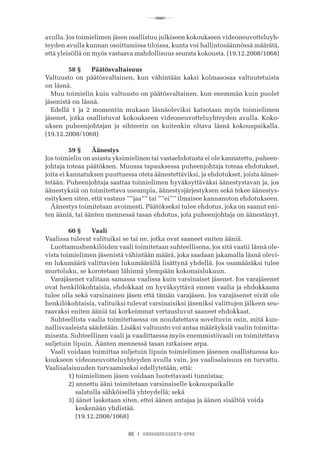 R
86 I VANHUSNEUVOSTO-OPAS
avulla. Jos toimielimen jäsen osallistuu julkiseen kokoukseen videoneuvotteluyh-
teyden avulla kunnan osoittamissa tiloissa, kunta voi hallintosäännössä määrätä,
että yleisöllä on myös vastaava mahdollisuus seurata kokousta. (19.12.2008/1068)
	 58 §	 Päätösvaltaisuus
Valtuusto on päätösvaltainen, kun vähintään kaksi kolmasosaa valtuutetuista
on läsnä.
Muu toimielin kuin valtuusto on päätösvaltainen, kun enemmän kuin puolet
jäsenistä on läsnä.
Edellä 1 ja 2 momentin mukaan läsnäoleviksi katsotaan myös toimielimen
jäsenet, jotka osallistuvat kokoukseen videoneuvotteluyhteyden avulla. Koko-
uksen puheenjohtajan ja sihteerin on kuitenkin oltava läsnä kokouspaikalla.
(19.12.2008/1068)
	 59 §	 Äänestys
Jos toimielin on asiasta yksimielinen tai vastaehdotusta ei ole kannatettu, puheen-
johtaja toteaa päätöksen. Muussa tapauksessa puheenjohtaja toteaa ehdotukset,
joita ei kannatuksen puuttuessa oteta äänestettäviksi, ja ehdotukset, joista äänes-
tetään. Puheenjohtaja saattaa toimielimen hyväksyttäväksi äänestystavan ja, jos
äänestyksiä on toimitettava useampia, äänestysjärjestyksen sekä tekee äänestys-
esityksen siten, että vastaus ””jaa”” tai ””ei”” ilmaisee kannanoton ehdotukseen.
Äänestys toimitetaan avoimesti. Päätökseksi tulee ehdotus, joka on saanut eni-
ten ääniä, tai äänten mennessä tasan ehdotus, jota puheenjohtaja on äänestänyt.
	 60 §	 Vaali
Vaalissa tulevat valituiksi se tai ne, jotka ovat saaneet eniten ääniä.
Luottamushenkilöiden vaali toimitetaan suhteellisena, jos sitä vaatii läsnä ole-
vista toimielimen jäsenistä vähintään määrä, joka saadaan jakamalla läsnä olevi-
en lukumäärä valittavien lukumäärällä lisättynä yhdellä. Jos osamääräksi tulee
murtoluku, se korotetaan lähinnä ylempään kokonaislukuun.
Varajäsenet valitaan samassa vaalissa kuin varsinaiset jäsenet. Jos varajäsenet
ovat henkilökohtaisia, ehdokkaat on hyväksyttävä ennen vaalia ja ehdokkaana
tulee olla sekä varsinainen jäsen että tämän varajäsen. Jos varajäsenet eivät ole
henkilökohtaisia, valituiksi tulevat varsinaisiksi jäseniksi valittujen jälkeen seu-
raavaksi eniten ääniä tai korkeimmat vertausluvut saaneet ehdokkaat.
Suhteellista vaalia toimitettaessa on noudatettava soveltuvin osin, mitä kun-
nallisvaaleista säädetään. Lisäksi valtuusto voi antaa määräyksiä vaalin toimitta-
misesta. Suhteellinen vaali ja vaadittaessa myös enemmistövaali on toimitettava
suljetuin lipuin. Äänten mennessä tasan ratkaisee arpa.
Vaali voidaan toimittaa suljetuin lipuin toimielimen jäsenen osallistuessa ko-
koukseen videoneuvotteluyhteyden avulla vain, jos vaalisalaisuus on turvattu.
Vaalisalaisuuden turvaamiseksi edellytetään, että:
	 1) toimielimen jäsen voidaan luotettavasti tunnistaa;
	 2) annettu ääni toimitetaan varsinaiselle kokouspaikalle
	     salatulla sähköisellä yhteydellä; sekä
	 3) äänet lasketaan siten, ettei äänen antajaa ja äänen sisältöä voida
	     keskenään yhdistää.
	     (19.12.2008/1068)
 