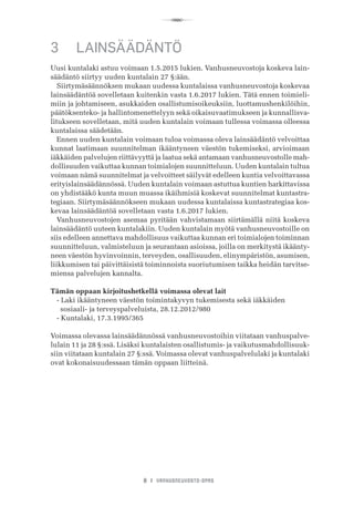 R
8 I VANHUSNEUVOSTO-OPAS
3	 LAINSÄÄDÄNTÖ
Uusi kuntalaki astuu voimaan 1.5.2015 lukien. Vanhusneuvostoja koskeva lain-
säädäntö siirtyy uuden kuntalain 27 §:ään.
Siirtymäsäännöksen mukaan uudessa kuntalaissa vanhusneuvostoja koskevaa
lainsäädäntöä sovelletaan kuitenkin vasta 1.6.2017 lukien. Tätä ennen toimieli-
miin ja johtamiseen, asukkaiden osallistumisoikeuksiin, luottamushenkilöihin,
päätöksenteko- ja hallintomenettelyyn sekä oikaisuvaatimukseen ja kunnallisva-
litukseen sovelletaan, mitä uuden kuntalain voimaan tullessa voimassa olleessa
kuntalaissa säädetään.
Ennen uuden kuntalain voimaan tuloa voimassa oleva lainsäädäntö velvoittaa
kunnat laatimaan suunnitelman ikääntyneen väestön tukemiseksi, arvioimaan
iäkkäiden palvelujen riittävyyttä ja laatua sekä antamaan vanhusneuvostolle mah-
dollisuuden vaikuttaa kunnan toimialojen suunnitteluun. Uuden kuntalain tultua
voimaan nämä suunnitelmat ja velvoitteet säilyvät edelleen kuntia velvoittavassa
erityislainsäädännössä. Uuden kuntalain voimaan astuttua kuntien harkittavissa
on yhdistääkö kunta muun muassa ikäihmisiä koskevat suunnitelmat kuntastra-
tegiaan. Siirtymäsäännökseen mukaan uudessa kuntalaissa kuntastrategiaa kos-
kevaa lainsäädäntöä sovelletaan vasta 1.6.2017 lukien.
Vanhusneuvostojen asemaa pyritään vahvistamaan siirtämällä niitä koskeva
lainsäädäntö uuteen kuntalakiin. Uuden kuntalain myötä vanhusneuvostoille on
siis edelleen annettava mahdollisuus vaikuttaa kunnan eri toimialojen toiminnan
suunnitteluun, valmisteluun ja seurantaan asioissa, joilla on merkitystä ikäänty-
neen väestön hyvinvoinnin, terveyden, osallisuuden, elinympäristön, asumisen,
liikkumisen tai päivittäisistä toiminnoista suoriutumisen taikka heidän tarvitse-
miensa palvelujen kannalta.
Tämän oppaan kirjoitushetkellä voimassa olevat lait
- Laki ikääntyneen väestön toimintakyvyn tukemisesta sekä iäkkäiden 	 	
     sosiaali- ja terveyspalveluista, 28.12.2012/980
- Kuntalaki, 17.3.1995/365
Voimassa olevassa lainsäädännössä vanhusneuvostoihin viitataan vanhuspalve-
lulain 11 ja 28 §:ssä. Lisäksi kuntalaisten osallistumis- ja vaikutusmahdollisuuk-
siin viitataan kuntalain 27 §:ssä. Voimassa olevat vanhuspalvelulaki ja kuntalaki
ovat kokonaisuudessaan tämän oppaan liitteinä.
 