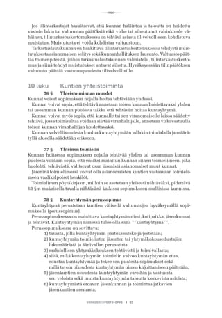 R
VANHUSNEUVOSTO-OPAS I 91
Jos tilintarkastajat havaitsevat, että kunnan hallintoa ja taloutta on hoidettu
vastoin lakia tai valtuuston päätöksiä eikä virhe tai aiheutunut vahinko ole vä-
häinen, tilintarkastuskertomuksessa on tehtävä asiasta tilivelvolliseen kohdistuva
muistutus. Muistutusta ei voida kohdistaa valtuustoon.
Tarkastuslautakunnan on hankittava tilintarkastuskertomuksessa tehdystä muis-
tutuksesta asianomaisen selitys sekä kunnanhallituksen lausunto. Valtuusto päät-
tää toimenpiteistä, joihin tarkastuslautakunnan valmistelu, tilintarkastuskerto-
mus ja siinä tehdyt muistutukset antavat aihetta. Hyväksyessään tilinpäätöksen
valtuusto päättää vastuuvapaudesta tilivelvollisille.
10 luku	 Kuntien yhteistoiminta
	 76 §	 Yhteistoiminnan muodot
Kunnat voivat sopimuksen nojalla hoitaa tehtäviään yhdessä.
Kunnat voivat sopia, että tehtävä annetaan toisen kunnan hoidettavaksi yhden
tai useamman kunnan puolesta taikka että tehtävän hoitaa kuntayhtymä.
Kunnat voivat myös sopia, että kunnalle tai sen viranomaiselle laissa säädetty
tehtävä, jossa toimivaltaa voidaan siirtää viranhaltijalle, annetaan virkavastuulla
toisen kunnan viranhaltijan hoidettavaksi.
Kunnan velvollisuudesta kuulua kuntayhtymään jollakin toimialalla ja määrä-
tyllä alueella säädetään erikseen.
	 77 §	 Yhteinen toimielin
Kunnan hoitaessa sopimuksen nojalla tehtävää yhden tai useamman kunnan
puolesta voidaan sopia, että ensiksi mainitun kunnan siihen toimielimeen, joka
huolehtii tehtävästä, valitsevat osan jäsenistä asianomaiset muut kunnat.
Jäseninä toimielimessä voivat olla asianomaisten kuntien vastaavaan toimieli-
meen vaalikelpoiset henkilöt.
Toimielimen pöytäkirja on, milloin se asetetaan yleisesti nähtäväksi, pidettävä
63 §:n mukaisella tavalla nähtävänä kaikissa sopimukseen osallisissa kunnissa.
	 78 §	 Kuntayhtymän perussopimus
Kuntayhtymä perustetaan kuntien välisellä valtuustojen hyväksymällä sopi-
muksella (perussopimus).
Perussopimuksessa on mainittava kuntayhtymän nimi, kotipaikka, jäsenkunnat
ja tehtävät. Kuntayhtymän nimessä tulee olla sana ””kuntayhtymä””.
Perussopimuksessa on sovittava:
	 1) tavasta, jolla kuntayhtymän päätöksenteko järjestetään;
	 2) kuntayhtymän toimielinten jäsenten tai yhtymäkokousedustajien
	     lukumäärästä ja äänivallan perusteista;
	 3) mahdollisen yhtymäkokouksen tehtävistä ja toimivallasta;
	 4) siitä, mikä kuntayhtymän toimielin valvoo kuntayhtymän etua,
	     edustaa kuntayhtymää ja tekee sen puolesta sopimukset sekä
	     millä tavoin oikeudesta kuntayhtymän nimen kirjoittamiseen päätetään;
	 5) jäsenkuntien osuudesta kuntayhtymän varoihin ja vastuusta
	     sen veloista sekä muista kuntayhtymän taloutta koskevista asioista;
	 6) kuntayhtymästä eroavan jäsenkunnan ja toimintaa jatkavien
	     jäsenkuntien asemasta;
 