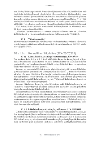 R
94 I VANHUSNEUVOSTO-OPAS
nan liiton ylimmän päättävän toimielimen jäsenten tulee olla jäsenkuntien val-
tuutettuja, ja toimielimessä edustettuina olevien ryhmien ääniosuuksien tulee
valittaessa vastata jäsenkuntien valtuustoissa edustettuina olevien eri ryhmien
kunnallisvaaleissa saamaa ääniosuutta maakunnan alueella vaalilaissa (714/1998)
säädetyn suhteellisuusperiaatteen mukaisesti. Jokaisella jäsenkunnalla tulee olla
vähintään yksi edustaja maakunnan liiton ylimmässä päättävässä toimielimessä.
Maakunnan liiton muiden toimielinten kokoonpanosta on voimassa, mitä	
81 §:n 4 momentissa säädetään.
L alueiden kehittämisestä 1135/1993 on kumottu L:lla 602/2002, ks. L alueiden
kehittämisestä ja rakennusrahastotoiminnan hallinnoinnista 7/2014 5 §.
	 87 §	 Välimiesmenettely
Yhteistoimintaa koskevassa sopimuksessa voidaan määrätä, että siitä aiheutuvat
erimielisyydet ratkaistaan välimiesmenettelystä annetussa laissa (967/92) sääde-
tyssä järjestyksessä.
10 a luku	 Kunnallinen liikelaitos (27.4.2007/519)
	 87 a §	 Kunnallinen liikelaitos ja sen tehtävät (23.8.2013/626)
Sen mukaan kuin 2, 2 a ja 2 b §:ssä säädetään, kunta tai kuntayhtymä voi pe-
rustaa kunnallisen liikelaitoksen sellaista liiketoimintaa tai liiketaloudellisten
periaatteiden mukaan hoidettavaa tehtävää varten. Liikelaitoksen perustaminen
edellyttää erikseen tehtävää päätöstä.
Kunnan perustamasta liikelaitoksesta käytetään nimitystä kunnan liikelaitos
ja kuntayhtymän perustamasta kuntayhtymän liikelaitos. Liikelaitoksen nimes-
sä tulee olla sana liikelaitos. Kuntien ja kuntayhtymien yhdessä perustamasta
kuntayhtymästä, jonka tehtävänä on kunnallisen liikelaitoksen ylläpitäminen,
käytetään nimitystä liikelaitoskuntayhtymä. Tällaisen liikelaitoksen nimessä tu-
lee olla sana liikelaitoskuntayhtymä.
Kunnan liikelaitos-, kuntayhtymän liikelaitos- sekä liikelaitoskuntayhtymä
-nimitystä voi käyttää vain sellainen kunnallinen liikelaitos, joka on perustettu
tämän lain mukaiseksi liikelaitokseksi.
Kunnan tai kuntayhtymän liikelaitoksen tehtävistä määrätään johtosäännössä.
Liikelaitoskuntayhtymän tehtävistä on sovittava perussopimuksessa. Jos liikelai-
toskuntayhtymän jäsenenä on kuntayhtymä, liikelaitoskuntayhtymän perussopi-
muksessa on sovittava perussopimuksen muuttamisesta. Liikelaitoskuntayhty-
mästä on muutoin voimassa, mitä tässä laissa säädetään kuntayhtymästä, jollei
tässä luvussa toisin säädetä.
	 87 b §	 Liikelaitoskuntayhtymän yhtymäkokous (27.4.2007/519)
Liikelaitoskuntayhtymän päätösvaltaa käyttävät jäsenet yhtymäkokouksessa, jo-
hon kuntayhtymän jäsenet valitsevat edustajansa kuhunkin kokoukseen erikseen.
Yhtymäkokousedustajan valinnasta kunnassa säädetään 81 §:n 3 momentissa.
Liikelaitoskuntayhtymän jäsenenä olevassa kuntayhtymässä yhtymäkokousedus-
tajan valitsee 78 §:n 3 momentin 4 kohdassa tarkoitettu kuntayhtymän toimielin.
 