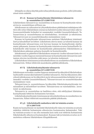 R
96 I VANHUSNEUVOSTO-OPAS
Johtajalla on oikeus käyttää puhevaltaa johtokunnan puolesta, jollei johtosään-
nössä toisin määrätä.
	 87 e §	 Kunnan tai kuntayhtymän liikelaitoksen talousarvio
	 	 ja -suunnitelma (27.4.2007/519)
Liikelaitoksen talousarvio ja -suunnitelma on kunnan tai kuntayhtymän talous-
arvion ja -suunnitelman erillinen osa.
Johtokunnan on valtuuston tai yhtymäkokouksen päättämässä määräajassa teh-
tävä sille esitys liikelaitoksen seuraavan kalenterivuoden talousarvioksi sekä ta-
loussuunnitelmaksi kolmeksi tai useammaksi vuodeksi (suunnittelukausi). Ta-
lousarviossa ja -suunnitelmassa on tuloslaskelma-, investointi- ja rahoitusosa.
Talousarviovuosi on suunnittelukauden ensimmäinen vuosi.
Kunnan tai kuntayhtymän talousarviossa asetetaan liikelaitoksen toiminnal-
liset ja taloudelliset tavoitteet. Liikelaitosta sitovia meno- ja tuloeriä kunnan tai
kuntayhtymän talousarviossa ovat korvaus kunnan tai kuntayhtymän sijoitta-
masta pääomasta, kunnan tai kuntayhtymän toiminta-avustus kunnalliselle lii-
kelaitokselle sekä kunnan tai kuntayhtymän pääomasijoitus liikelaitokseen ja
liikelaitoksen pääoman palautus kunnalle tai kuntayhtymälle.
Johtokunnan on päätettävä liikelaitoksen seuraavan vuoden talousarviosta vii-
meistään vuoden loppuun mennessä kunnan tai kuntayhtymän talousarvion aset-
tamien sitovien tavoitteiden sekä meno- ja tuloerien mukaisesti.
Liikelaitoksen toiminnassa ja taloudenhoidossa on noudatettava liikelaitoksen
talousarviota. Siihen tehtävistä muutoksista päättää johtokunta.
	 87 f §	 Liikelaitoskuntayhtymän talousarvio
	 	 ja -suunnitelma (27.4.2007/519)
Johtokunnan on kunkin vuoden loppuun mennessä hyväksyttävä liikelaitoskun-
tayhtymälle seuraavaksi kalenterivuodeksi talousarvio. Sen hyväksymisen yhte-
ydessä johtokunnan on hyväksyttävä myös taloussuunnitelma kolmeksi tai use-
ammaksi vuodeksi (suunnittelukausi). Talousarviovuosi on suunnittelukauden
ensimmäinen vuosi.
Talousarviossa ja -suunnitelmassa hyväksytään liikelaitoskuntayhtymän toi-
minnalliset ja taloudelliset tavoitteet. Talousarviossa on tuloslaskelma-, inves-
tointi- ja rahoitusosa.
Talousarvio ja -suunnitelma on laadittava siten, että edellytykset liikelaitos-
kuntayhtymän tehtävien hoitamiseen turvataan.
Liikelaitoskuntayhtymän toiminnassa ja taloudenhoidossa on noudatettava ta-
lousarviota. Siihen tehtävistä muutoksista päättää johtokunta.
	 87 g §	 Liikelaitokselle maksettava tuki tai toiminta-avustus 		 	
	 	 (27.4.2007/519)
Kunta tai kuntayhtymä voi myöntää liikelaitokselle tukea tai toiminta-avustusta
määrätyn tehtävän hoitamisesta aiheutuvien kustannusten kattamiseksi. Tuki
tai toiminta-avustus ei saa olla enemmän kuin mitä ovat tehtävän hoitamisesta
liikelaitokselle aiheutuvat kustannukset. Kunnan tuki ja toiminta-avustus on il-
moitettava erikseen liikelaitoksen tilinpäätöksessä.
 