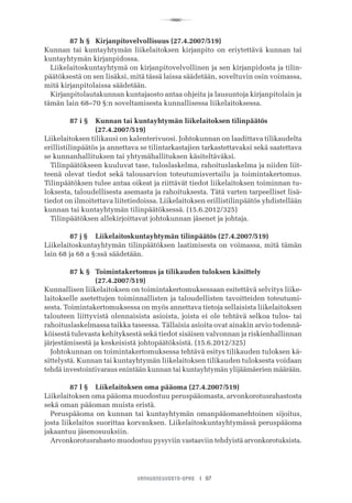 R
VANHUSNEUVOSTO-OPAS I 97
	 87 h §	 Kirjanpitovelvollisuus (27.4.2007/519)
Kunnan tai kuntayhtymän liikelaitoksen kirjanpito on eriytettävä kunnan tai
kuntayhtymän kirjanpidossa.
Liikelaitoskuntayhtymä on kirjanpitovelvollinen ja sen kirjanpidosta ja tilin-
päätöksestä on sen lisäksi, mitä tässä laissa säädetään, soveltuvin osin voimassa,
mitä kirjanpitolaissa säädetään.
Kirjanpitolautakunnan kuntajaosto antaa ohjeita ja lausuntoja kirjanpitolain ja
tämän lain 68–70 §:n soveltamisesta kunnallisessa liikelaitoksessa.
	 87 i §	 Kunnan tai kuntayhtymän liikelaitoksen tilinpäätös 	 	 	
	 	 (27.4.2007/519)
Liikelaitoksen tilikausi on kalenterivuosi. Johtokunnan on laadittava tilikaudelta
erillistilinpäätös ja annettava se tilintarkastajien tarkastettavaksi sekä saatettava
se kunnanhallituksen tai yhtymähallituksen käsiteltäväksi.
Tilinpäätökseen kuuluvat tase, tuloslaskelma, rahoituslaskelma ja niiden liit-
teenä olevat tiedot sekä talousarvion toteutumisvertailu ja toimintakertomus.
Tilinpäätöksen tulee antaa oikeat ja riittävät tiedot liikelaitoksen toiminnan tu-
loksesta, taloudellisesta asemasta ja rahoituksesta. Tätä varten tarpeelliset lisä-
tiedot on ilmoitettava liitetiedoissa. Liikelaitoksen erillistilinpäätös yhdistellään
kunnan tai kuntayhtymän tilinpäätöksessä. (15.6.2012/325)
Tilinpäätöksen allekirjoittavat johtokunnan jäsenet ja johtaja.
	 87 j §	 Liikelaitoskuntayhtymän tilinpäätös (27.4.2007/519)
Liikelaitoskuntayhtymän tilinpäätöksen laatimisesta on voimassa, mitä tämän
lain 68 ja 68 a §:ssä säädetään.
	 87 k §	 Toimintakertomus ja tilikauden tuloksen käsittely 	 	 	
	 	 (27.4.2007/519)
Kunnallisen liikelaitoksen on toimintakertomuksessaan esitettävä selvitys liike-
laitokselle asetettujen toiminnallisten ja taloudellisten tavoitteiden toteutumi-
sesta. Toimintakertomuksessa on myös annettava tietoja sellaisista liikelaitoksen
talouteen liittyvistä olennaisista asioista, joista ei ole tehtävä selkoa tulos- tai
rahoituslaskelmassa taikka taseessa. Tällaisia asioita ovat ainakin arvio todennä-
köisestä tulevasta kehityksestä sekä tiedot sisäisen valvonnan ja riskienhallinnan
järjestämisestä ja keskeisistä johtopäätöksistä. (15.6.2012/325)
Johtokunnan on toimintakertomuksessa tehtävä esitys tilikauden tuloksen kä-
sittelystä. Kunnan tai kuntayhtymän liikelaitoksen tilikauden tuloksesta voidaan
tehdä investointivaraus enintään kunnan tai kuntayhtymän ylijäämäerien määrään.
	 87 l §	 Liikelaitoksen oma pääoma (27.4.2007/519)
Liikelaitoksen oma pääoma muodostuu peruspääomasta, arvonkorotusrahastosta
sekä oman pääoman muista eristä.
Peruspääoma on kunnan tai kuntayhtymän omanpääomanehtoinen sijoitus,
josta liikelaitos suorittaa korvauksen. Liikelaitoskuntayhtymässä peruspääoma
jakaantuu jäsenosuuksiin.
Arvonkorotusrahasto muodostuu pysyviin vastaaviin tehdyistä arvonkorotuksista.
 