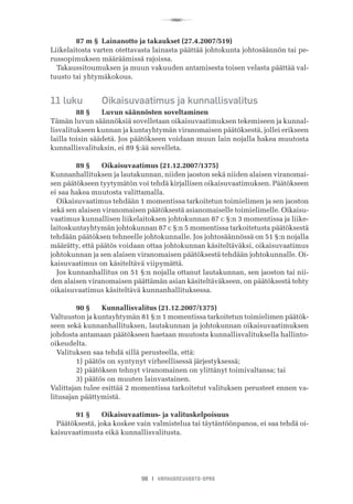 R
98 I VANHUSNEUVOSTO-OPAS
	 87 m §	 Lainanotto ja takaukset (27.4.2007/519)
Liikelaitosta varten otettavasta lainasta päättää johtokunta johtosäännön tai pe-
russopimuksen määräämissä rajoissa.
Takaussitoumuksen ja muun vakuuden antamisesta toisen velasta päättää val-
tuusto tai yhtymäkokous.
11 luku	 Oikaisuvaatimus ja kunnallisvalitus
	 88 §	 Luvun säännösten soveltaminen
Tämän luvun säännöksiä sovelletaan oikaisuvaatimuksen tekemiseen ja kunnal-
lisvalitukseen kunnan ja kuntayhtymän viranomaisen päätöksestä, jollei erikseen
lailla toisin säädetä. Jos päätökseen voidaan muun lain nojalla hakea muutosta
kunnallisvalituksin, ei 89 §:ää sovelleta.
	 89 §	 Oikaisuvaatimus (21.12.2007/1375)
Kunnanhallituksen ja lautakunnan, niiden jaoston sekä niiden alaisen viranomai-
sen päätökseen tyytymätön voi tehdä kirjallisen oikaisuvaatimuksen. Päätökseen
ei saa hakea muutosta valittamalla.
Oikaisuvaatimus tehdään 1 momentissa tarkoitetun toimielimen ja sen jaoston
sekä sen alaisen viranomaisen päätöksestä asianomaiselle toimielimelle. Oikaisu-
vaatimus kunnallisen liikelaitoksen johtokunnan 87 c §:n 3 momentissa ja liike-
laitoskuntayhtymän johtokunnan 87 c §:n 5 momentissa tarkoitetusta päätöksestä
tehdään päätöksen tehneelle johtokunnalle. Jos johtosäännössä on 51 §:n nojalla
määrätty, että päätös voidaan ottaa johtokunnan käsiteltäväksi, oikaisuvaatimus
johtokunnan ja sen alaisen viranomaisen päätöksestä tehdään johtokunnalle. Oi-
kaisuvaatimus on käsiteltävä viipymättä.
Jos kunnanhallitus on 51 §:n nojalla ottanut lautakunnan, sen jaoston tai nii-
den alaisen viranomaisen päättämän asian käsiteltäväkseen, on päätöksestä tehty
oikaisuvaatimus käsiteltävä kunnanhallituksessa.
	 90 §	 Kunnallisvalitus (21.12.2007/1375)
Valtuuston ja kuntayhtymän 81 §:n 1 momentissa tarkoitetun toimielimen päätök-
seen sekä kunnanhallituksen, lautakunnan ja johtokunnan oikaisuvaatimuksen
johdosta antamaan päätökseen haetaan muutosta kunnallisvalituksella hallinto-
oikeudelta.
Valituksen saa tehdä sillä perusteella, että:
	 1) päätös on syntynyt virheellisessä järjestyksessä;
	 2) päätöksen tehnyt viranomainen on ylittänyt toimivaltansa; tai
	 3) päätös on muuten lainvastainen.
Valittajan tulee esittää 2 momentissa tarkoitetut valituksen perusteet ennen va-
litusajan päättymistä.
	 91 §	 Oikaisuvaatimus- ja valituskelpoisuus
Päätöksestä, joka koskee vain valmistelua tai täytäntöönpanoa, ei saa tehdä oi-
kaisuvaatimusta eikä kunnallisvalitusta.
 