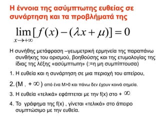 lim[ ( ) ( )] 0
x
f x x
 

  
Η έννοια της ασύμπτωτης ευθείας σε
συνάρτηση και τα προβλήματά της
Η συνήθης μετάφραση –γεωμετρική ερμηνεία της παραπάνω
συνθήκης του ορισμού, βοηθούσης και της ετυμολογίας της
ίδιας της λέξης «ασύμπτωτη» (:=η μη συμπίπτουσα)
1. Η ευθεία και η συνάρτηση σε μια περιοχή του απείρου,
2.(Μ , + ) από ένα Μ>0 και πάνω δεν έχουν κοινά σημεία.
3. Η ευθεία «τελικά» εφάπτεται με την f(x) στο +
4. Το γράφημα της f(x) , γίνεται «τελικά» στο άπειρο
συμπτώσιμο με την ευθεία.


 