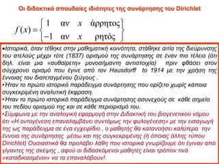 Οι διδακτικά σπουδαίες ιδιότητες της συνάρτησης του Dirichlet
1 αν άρρητος
( )
1 αν ρητός
x
f x
x
 
  

 
Ιστορικά, όταν τέθηκε στην μαθηματική κοινότητα, στάθηκε αιτία της διεύρυνσης
του ατελούς μέχρι τότε (1837) ορισμού της συνάρτησης σε έναν πιο τέλειο (ότι
δηλ. είναι μια «αυθαίρετη» μονοσήμαντη αντιστοιχία) πριν φθάσει στον
σύγχρονο ορισμό που έγινε από τον Hausdorff to 1914 με την χρήση της
έννοιας του διατεταγμένου ζεύγους .
•Ήταν το πρώτο ιστορικό παράδειγμα συνάρτησης που ορίζετο χωρίς κάποια
συγκεκριμένη αναλυτική έκφραση.
•Ήταν το πρώτο ιστορικό παράδειγμα συνάρτησης ασυνεχούς σε κάθε σημείο
του πεδίου ορισμού της και σε κάθε περιορισμό του.
•Σύμφωνα με την αναλογική εφαρμογή στην Διδακτική του βιογενετικού νόμου
ότι «Η οντογένεση επαναλαμβάνει συντόμως την φυλογένεση» με την εισαγωγή
της ως παράδειγμα σε ένα εγχειρίδιο , ο μαθητής θα κατανοήσει καλύτερα την
έννοια της συνάρτησης μέσω και της συγκεκριμένης (ή όποιας άλλης τύπου
Dirichlet) Ουσιαστικά θα προλάβει λάθη που ιστορικά γνωρίζουμε ότι έγιναν από
γίγαντες της σκέψης , αφού οι διδασκόμενοι μαθητές είναι τρόπον τινά
«καταδικασμένοι» να τα επαναλάβουν!.
 