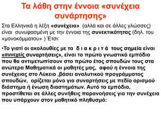 Τα λάθη στην έννοια «συνέχεια
συνάρτησης»
Στα Ελληνικά η λέξη «συνέχεια» (αλλά και σε άλλες γλώσσες)
είναι συνυφασμένη με την έννοια της συνεκτικότητας (δηλ. του
«μονοκόμματου» ) Έτσι:
•Το γιατί οι ακολουθίες με τα δ ι α κ ρ ι τ ά τους σημεία είναι
«συνεχείς συναρτήσεις», είναι το πρώτο γνωστικό εμπόδιο
που θα αντιμετωπίσουν στο πρώτο έτος σπουδών τους στα
ανώτερα Μαθηματικά οι μαθητές μας, αφού η έννοια της
συνέχειας στο Λύκειο ,βάσει αναλυτικού προγράμματος
σπουδών, ορίζεται μόνο για συναρτήσεις με πεδίο ορισμού
διάστημα ή ένωση διαστημάτων. Αυτό το εμπόδιο,
προστίθεται σε άλλες συνήθεις παρανοήσεις για την συνέχεια
που υπάρχουν στον μαθητικό πληθυσμό:
 