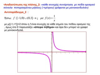 •Αναδιατύπωση της πλάνης_2: «κάθε συνεχής συνάρτηση με πεδίο ορισμού
σύνολο πεπερασμένου μήκους (:=μέτρου) γράφεται με μονοκονδυλιά»)
Αντιπαράδειγμα_2 :
Έστω:
με μ([-1,+1])=2 όπου η f είναι συνεχής σε κάθε σημείο του πεδίου ορισμού της
, όμως στο 0 παρουσιάζει «άπειρο πήδημα» και άρα δεν μπορεί να γραφεί
με μονοκονδυλιά.
1
:[ 1,0) (0,1] ( )
f f x
x

   
¡
x
y
-7 -6 -5 -4 -3 -2 -1 0 1 2 3 4 5 6 7
-4
-3
-2
-1
0
1
2
3
4
 