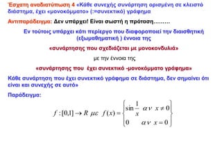 Έσχατη αναδιατύπωση 4 «Κάθε συνεχής συνάρτηση ορισμένη σε κλειστό
διάστημα, έχει «μονοκόμματο» (:=συνεκτικό) γράφημα
Αντιπαράδειγμα: Δεν υπάρχει! Είναι σωστή η πρόταση………
Εν τούτοις υπάρχει κάτι περίεργο που διαφοροποιεί την διαισθητική
(εξωμαθηματική ) έννοια της
«συνάρτησης που σχεδιάζεται με μονοκονδυλιά»
με την έννοια της
«συνάρτησης που έχει συνεκτικό -μονοκόμματο γράφημα»
Κάθε συνάρτηση που έχει συνεκτικό γράφημα σε διάστημα, δεν σημαίνει ότι
είναι και συνεχής σε αυτό»
Παράδειγμα:














0
0
0
1
sin
)
(
]
1
,
0
[
:
x
x
x
x
f
R
f



 