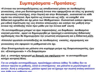 Συμπεράσματα –Προτάσεις:
•Η έννοια του αντιπαραδείγματος ως αποδεικτικού μέσου σε λανθασμένες
γενικεύσεις, είναι μια διεπιστημονική έννοια που εφαρμόζεται σε όλες τις φυσικές
και κοινωνικές επιστήμες, στην Λογική και στην Φιλοσοφία , ουσιαστικά σε κάθε
τομέα του επιστητού. Άρα πρέπει ως έννοια και ως λέξη να εισαχθεί στα
διδακτικά εγχειρίδια και όχι μόνο των Μαθηματικών. Ουσιαστικά εισάγει αφανώς
μια ειδική περίπτωση της «εις άτοπον απαγωγής» και εισάγει τον μαθητή στην
έννοια της απόδειξης πολύ πριν μάθει για την έννοια καθ΄ εαυτή.
•Το αντιπαράδειγμα μπορεί να άρει παρανοήσεις ,να διορθώσει λανθασμένα
νοητικά μοντέλα , αρκεί να δημιουργηθεί με προσοχή ο κατάλληλος διδακτικός
σχεδιασμός που θα δημιουργήσει την γνωστική σύγκρουση και η διδακτική ρήξη.
•Αποτελεί εργαλείο ανταπόδειξης σε λανθασμένες εικασίες, ισχυρισμούς και
γενικεύσεις είτε αφορούν τα μαθηματικά είτε όχι.
•Στην Επιστημολογία και μάλιστα στο κυρίαρχο ρεύμα της διαψευσεοκρατίας, έχω
ότι: «Επιστημονικό» = «Το διαψεύσιμο»
Δηλ. η επιστήμη προχωρά με δοκιμές και σφάλματα και το αντιπαράδειγμα
κατέχει κεντρική θέση .
Για να υπάρξει αντιπαράδειγμα, προϋπάρχει κάποιο λάθος Το λάθος δεν το
κάνουν πρώτοι οι μαθητές, αλλά οι επιστήμονες και μάλιστα οι μεγαλύτεροι εξ
αυτών. Αυτή η υπόμνηση , μάλλον αρκεί για να έχουμε την σωστή στάση απέναντι
 