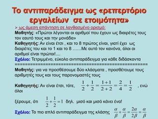 Το αντιπαράδειγμα ως «ρεπερτόριο
εργαλείων σε ετοιμότητα»
 ως άμεση απάντηση σε λανθασμένο ορισμό:
Μαθητής: «Πρώτοι λέγονται οι αριθμοί που έχουν ως διαιρέτες τους
τον εαυτό τους και την μονάδα»
Καθηγητής: Αν είναι έτσι , και το 8 πρώτος είναι, γιατί έχει ως
διαιρέτες του και το 1 και το 8 ……Με αυτό τον κανόνα, όλοι οι
αριθμοί είναι πρώτοι!....
Σχόλιο: Τετριμμένο, εύκολο αντιπαράδειγμα για κάθε διδάσκοντα
====================================================
Μαθητής: για να προσθέσουμε δύο κλάσματα , προσθέτουμε τους
αριθμητές τους και τους παρονομαστές τους
Καθηγητής: Αν είναι έτσι, τότε, , ενώ
όλοι
ξέρουμε, ότι δηλ. μισό και μισό κάνει ένα!
Σχόλιο: Το πιο απλό αντιπαράδειγμα της κλάσης
1 1 1 1 2 1
2 2 2 2 4 2

   

1 1
1
2 2
 
2
2
   
   
  
 