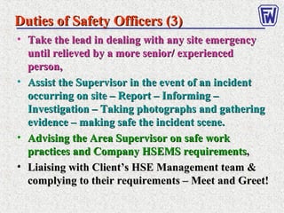 • Take the lead in dealing with any site emergencyTake the lead in dealing with any site emergency
until relieved by a more senior/ experienceduntil relieved by a more senior/ experienced
person,person,
• Assist the Supervisor in the event of an incidentAssist the Supervisor in the event of an incident
occurring on site – Report – Informing –occurring on site – Report – Informing –
Investigation – Taking photographs and gatheringInvestigation – Taking photographs and gathering
evidence – making safe the incident scene.evidence – making safe the incident scene.
• Advising the Area Supervisor on safe workAdvising the Area Supervisor on safe work
practices and Company HSEMS requirementspractices and Company HSEMS requirements,,
• Liaising with Client’s HSE Management team &Liaising with Client’s HSE Management team &
complying to their requirements – Meet and Greet!complying to their requirements – Meet and Greet!
Duties of Safety Officers (3)Duties of Safety Officers (3)
 