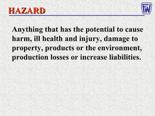 Anything that has the potential to cause
harm, ill health and injury, damage to
property, products or the environment,
production losses or increase liabilities.
HAZARDHAZARD
 