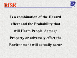 Is a combination of the HazardIs a combination of the Hazard
effect and the Probability thateffect and the Probability that
will Harm People, damagewill Harm People, damage
Property or adversely effect theProperty or adversely effect the
Environment will actually occurEnvironment will actually occur
RISKRISK
 