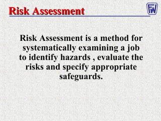 Risk AssessmentRisk Assessment
Risk Assessment is a method for
systematically examining a job
to identify hazards , evaluate the
risks and specify appropriate
safeguards.
 