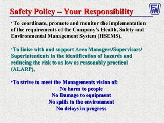 Safety Policy – Your ResponsibilitySafety Policy – Your Responsibility
• To coordinate, promote and monitor the implementationTo coordinate, promote and monitor the implementation
of the requirements of the Company’s Health, Safety andof the requirements of the Company’s Health, Safety and
Environmental Management System (HSEMS),Environmental Management System (HSEMS),
•To liaise with and support Area Managers/Supervisors/To liaise with and support Area Managers/Supervisors/
Superintendents in the identification of hazards andSuperintendents in the identification of hazards and
reducing the risk to as low as reasonably practicalreducing the risk to as low as reasonably practical
(ALARP),(ALARP),
•To strive to meet the Managements vision of:To strive to meet the Managements vision of:
No harm to peopleNo harm to people
No Damage to equipmentNo Damage to equipment
No spills to the environmentNo spills to the environment
No delays in progressNo delays in progress
 