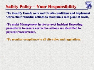 Safety Policy – Your ResponsibilitySafety Policy – Your Responsibility
•To identify Unsafe Acts and Unsafe conditions and implementTo identify Unsafe Acts and Unsafe conditions and implement
•corrective/ remedial actions to maintain a safe place of work,corrective/ remedial actions to maintain a safe place of work,
•To assist Management in the correct Incident ReportingTo assist Management in the correct Incident Reporting
procedures to ensure corrective actions are identified toprocedures to ensure corrective actions are identified to
prevent reoccurrence,prevent reoccurrence,
•To monitor compliance to all site rules and regulationsTo monitor compliance to all site rules and regulations..
 