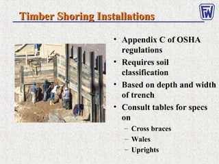 Timber Shoring InstallationsTimber Shoring Installations
• Appendix C of OSHA
regulations
• Requires soil
classification
• Based on depth and width
of trench
• Consult tables for specs
on
– Cross braces
– Wales
– Uprights
 