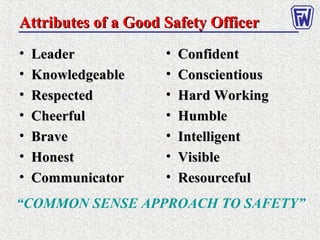 • LeaderLeader
• KnowledgeableKnowledgeable
• RespectedRespected
• CheerfulCheerful
• BraveBrave
• HonestHonest
• CommunicatorCommunicator
• ConfidentConfident
• ConscientiousConscientious
• Hard WorkingHard Working
• HumbleHumble
• IntelligentIntelligent
• VisibleVisible
• ResourcefulResourceful
Attributes of a Good Safety OfficerAttributes of a Good Safety Officer
“COMMON SENSE APPROACH TO SAFETY”
 