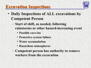 Excavation InspectionsExcavation Inspections
• Daily Inspections of ALL excavations by
Competent Person
– Start of shift, as needed, following
rainstorms or other hazard-increasing event
• Possible cave-ins
• Protective system failure
• Water accumulation
• Hazardous atmospheres
– Competent person has authority to remove
workers from the excavation
 
