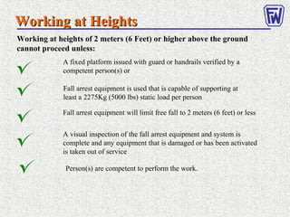 Working at HeightsWorking at Heights
Working at heights of 2 meters (6 Feet) or higher above the ground
cannot proceed unless:
A fixed platform issued with guard or handrails verified by a
competent person(s) or
Fall arrest equipment is used that is capable of supporting at
least a 2275Kg (5000 lbs) static load per person
Fall arrest equipment will limit free fall to 2 meters (6 feet) or less
Person(s) are competent to perform the work.
A visual inspection of the fall arrest equipment and system is
complete and any equipment that is damaged or has been activated
is taken out of service
 