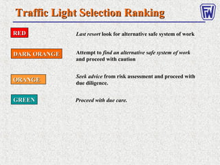 REDRED
GREENGREEN
ORANGEORANGE
DARK ORANGEDARK ORANGE
Last resort look for alternative safe system of work
Attempt to find an alternative safe system of work
and proceed with caution
Seek advice from risk assessment and proceed with
due diligence.
Proceed with due care.
Traffic Light Selection RankingTraffic Light Selection Ranking
 