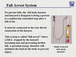 Fall Arrest SystemFall Arrest System
If a person falls, the full body harness
and lanyard is designed to bring a person
to a sudden but controlled stop after a
fall of 2m
It must be connected to the rear dorsal
connection of the harness
This system is called “fall arrest” where
a fall is stopped by the lanyard
becoming taut and preventing further
fall. A personal energy absorber will
minimise the load on the body to prevent
injury.
Single Lanyard
with shock
absorber
 