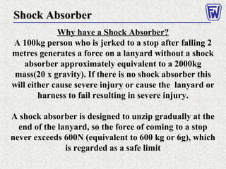 Shock AbsorberShock Absorber
Why have a Shock Absorber?
A 100kg person who is jerked to a stop after falling 2
metres generates a force on a lanyard without a shock
absorber approximately equivalent to a 2000kg
mass(20 x gravity). If there is no shock absorber this
will either cause severe injury or cause the lanyard or
harness to fail resulting in severe injury.
A shock absorber is designed to unzip gradually at the
end of the lanyard, so the force of coming to a stop
never exceeds 600N (equivalent to 600 kg or 6g), which
is regarded as a safe limit
 