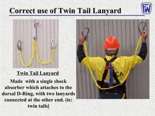 Twin Tail Lanyard
Made with a single shock
absorber which attaches to the
dorsal D-Ring, with two lanyards
connected at the other end. (ie:
twin tails)
Correct use of Twin Tail LanyardCorrect use of Twin Tail Lanyard
 