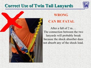 Correct Use of Twin Tail LanyardsCorrect Use of Twin Tail Lanyards
WRONG
CAN BE FATAL
After a fall of 2 m….
The connection between the two
lanyards will probably break
because the shock absorber does
not absorb any of the shock load.
 