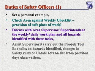 • Set a personal example,Set a personal example,
• Check Area against Weekly Checklist –Check Area against Weekly Checklist –
provision of safe place of work!provision of safe place of work!
• Discuss with Area Supervisor/ SuperintendentDiscuss with Area Supervisor/ Superintendent
the weekly/ daily work plan and all hazardsthe weekly/ daily work plan and all hazards
identified with these tasks,identified with these tasks,
• Assist Supervisors/ carry out the Pre-job ToolAssist Supervisors/ carry out the Pre-job Tool
Box talks on hazards identified, changes inBox talks on hazards identified, changes in
Safety rules or Unsafe acts on site from previousSafety rules or Unsafe acts on site from previous
days observations.days observations.
Duties of Safety Officers (1)Duties of Safety Officers (1)
 