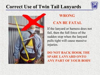 Correct Use of Twin Tail LanyardsCorrect Use of Twin Tail Lanyards
WRONG
CAN BE FATAL
If the lanyard or harness does not
fail, then the full force of the
sudden stop when the lanyard
pulls tight will cause massive
injuries.
DO NOT BACK HOOK THE
SPARE LANYARD ONTO
ANY PART OF YOUR BODY
 