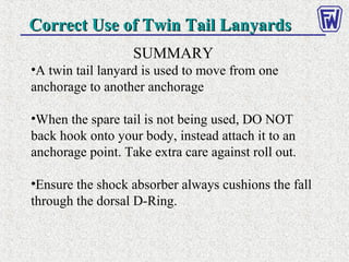 Correct Use of Twin Tail LanyardsCorrect Use of Twin Tail Lanyards
SUMMARY
•A twin tail lanyard is used to move from one
anchorage to another anchorage
•When the spare tail is not being used, DO NOT
back hook onto your body, instead attach it to an
anchorage point. Take extra care against roll out.
•Ensure the shock absorber always cushions the fall
through the dorsal D-Ring.
 